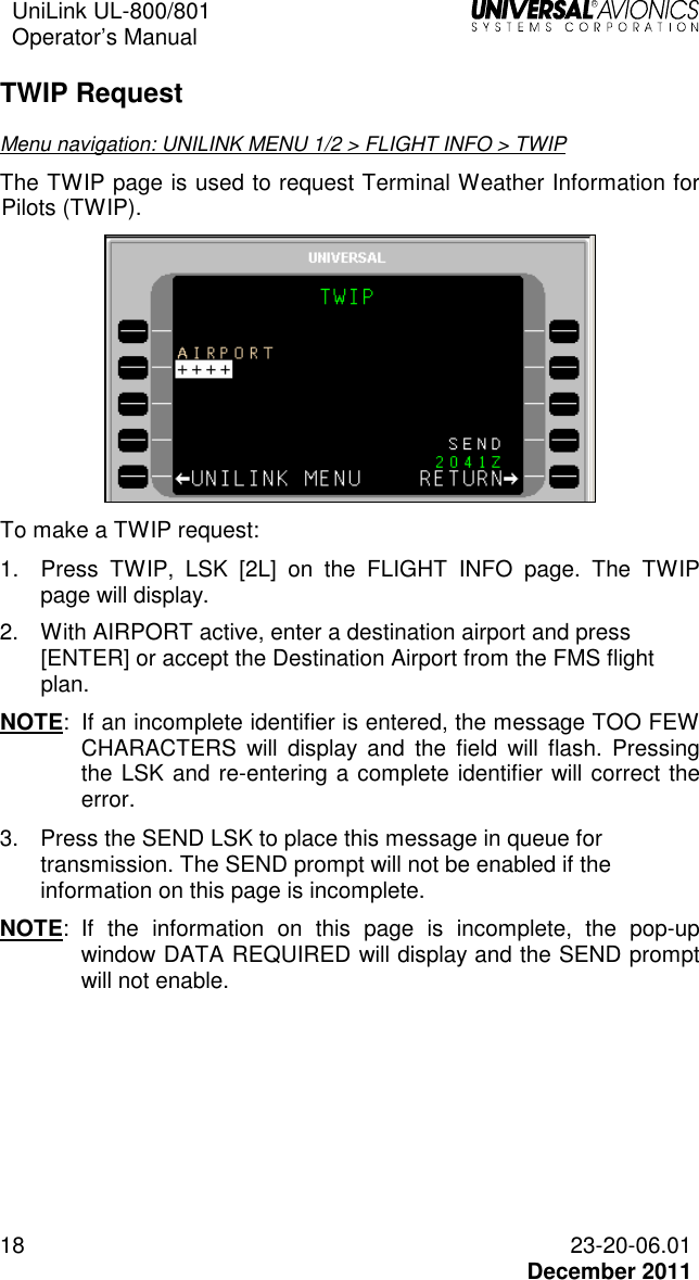 UniLink UL-800/801  Operator’s Manual   18 23-20-06.01   December 2011 TWIP Request Menu navigation: UNILINK MENU 1/2 &gt; FLIGHT INFO &gt; TWIP The TWIP page is used to request Terminal Weather Information for Pilots (TWIP).  To make a TWIP request: 1.  Press  TWIP,  LSK  [2L]  on  the  FLIGHT  INFO  page.  The  TWIP page will display. 2.  With AIRPORT active, enter a destination airport and press [ENTER] or accept the Destination Airport from the FMS flight plan. NOTE:  If an incomplete identifier is entered, the message TOO FEW CHARACTERS  will  display  and  the  field  will  flash.  Pressing the LSK and re-entering a complete identifier will correct the error. 3.  Press the SEND LSK to place this message in queue for transmission. The SEND prompt will not be enabled if the information on this page is incomplete. NOTE:  If  the  information  on  this  page  is  incomplete,  the  pop-up window DATA REQUIRED will display and the SEND prompt will not enable. 