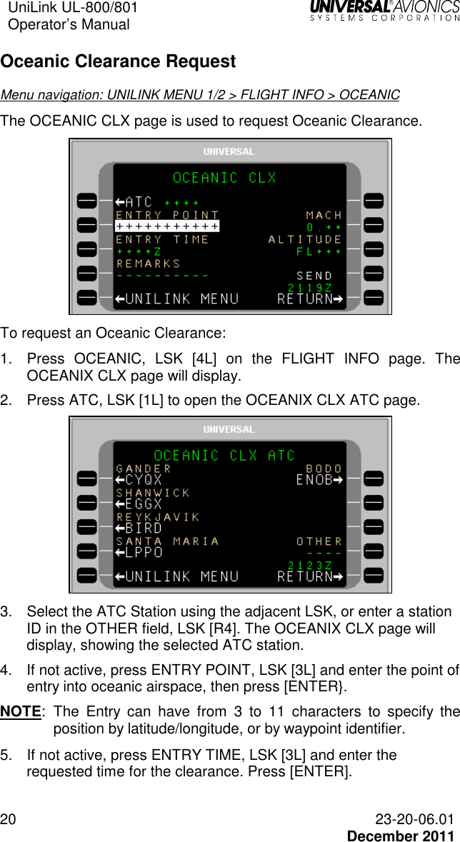 UniLink UL-800/801  Operator’s Manual   20 23-20-06.01   December 2011 Oceanic Clearance Request Menu navigation: UNILINK MENU 1/2 &gt; FLIGHT INFO &gt; OCEANIC The OCEANIC CLX page is used to request Oceanic Clearance.  To request an Oceanic Clearance: 1.  Press  OCEANIC,  LSK  [4L]  on  the  FLIGHT  INFO  page.  The OCEANIX CLX page will display. 2.  Press ATC, LSK [1L] to open the OCEANIX CLX ATC page.   3.  Select the ATC Station using the adjacent LSK, or enter a station ID in the OTHER field, LSK [R4]. The OCEANIX CLX page will display, showing the selected ATC station. 4.  If not active, press ENTRY POINT, LSK [3L] and enter the point of entry into oceanic airspace, then press [ENTER}.  NOTE:  The  Entry  can  have  from  3  to  11  characters  to  specify  the position by latitude/longitude, or by waypoint identifier. 5.  If not active, press ENTRY TIME, LSK [3L] and enter the requested time for the clearance. Press [ENTER].  