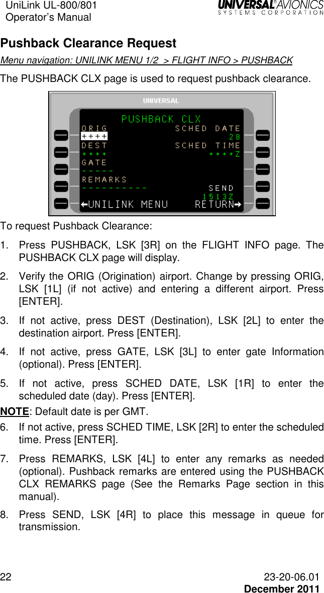 UniLink UL-800/801  Operator’s Manual   22 23-20-06.01   December 2011 Pushback Clearance Request Menu navigation: UNILINK MENU 1/2  &gt; FLIGHT INFO &gt; PUSHBACK The PUSHBACK CLX page is used to request pushback clearance.  To request Pushback Clearance: 1.  Press  PUSHBACK,  LSK  [3R]  on  the  FLIGHT  INFO  page.  The PUSHBACK CLX page will display. 2.  Verify the ORIG (Origination) airport. Change by pressing ORIG, LSK  [1L]  (if  not  active)  and  entering  a  different  airport.  Press [ENTER]. 3.  If  not  active,  press  DEST  (Destination),  LSK  [2L]  to  enter  the destination airport. Press [ENTER]. 4.  If  not  active,  press  GATE,  LSK  [3L]  to  enter  gate  Information (optional). Press [ENTER]. 5.  If  not  active,  press  SCHED  DATE,  LSK  [1R]  to  enter  the scheduled date (day). Press [ENTER]. NOTE: Default date is per GMT. 6.  If not active, press SCHED TIME, LSK [2R] to enter the scheduled time. Press [ENTER]. 7.  Press  REMARKS,  LSK  [4L]  to  enter  any  remarks  as  needed (optional). Pushback remarks are entered using the PUSHBACK CLX  REMARKS  page  (See  the  Remarks  Page  section  in  this manual). 8.  Press  SEND,  LSK  [4R]  to  place  this  message  in  queue  for transmission.   