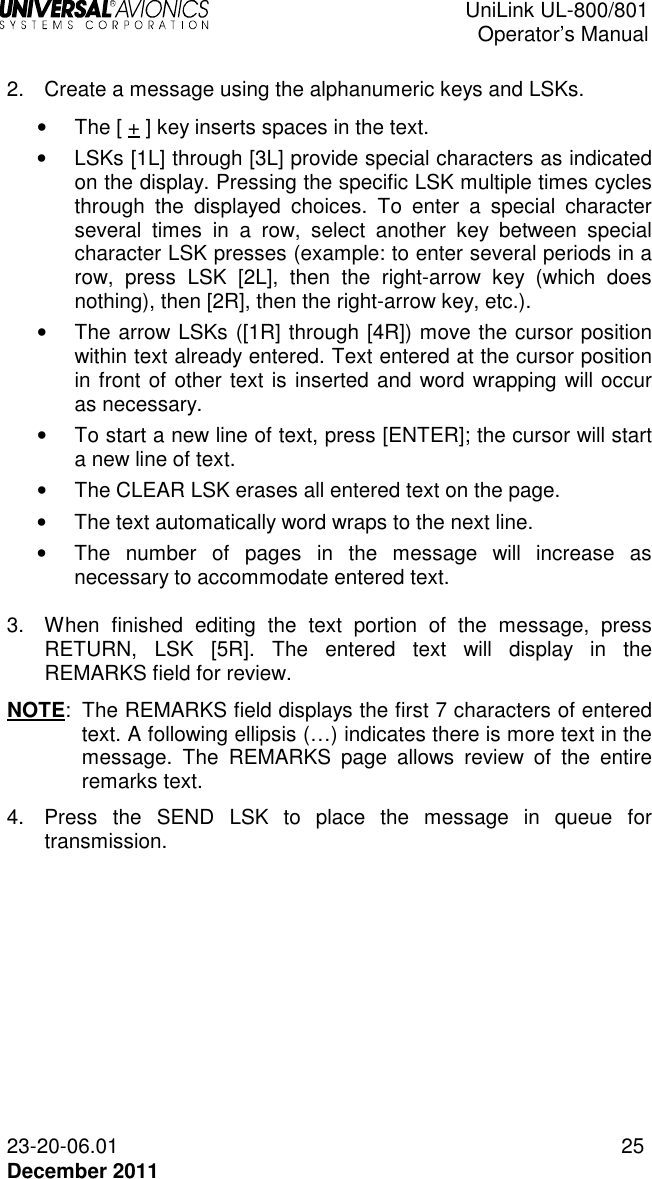  UniLink UL-800/801  Operator’s Manual  23-20-06.01 25 December 2011  2.  Create a message using the alphanumeric keys and LSKs. •  The [ + ] key inserts spaces in the text. •  LSKs [1L] through [3L] provide special characters as indicated on the display. Pressing the specific LSK multiple times cycles through  the  displayed  choices.  To  enter  a  special  character several  times  in  a  row,  select  another  key  between  special character LSK presses (example: to enter several periods in a row,  press  LSK  [2L],  then  the  right-arrow  key  (which  does nothing), then [2R], then the right-arrow key, etc.).  •  The arrow LSKs ([1R] through [4R]) move the cursor position within text already entered. Text entered at the cursor position in front of other text is inserted and word wrapping will occur as necessary. •  To start a new line of text, press [ENTER]; the cursor will start a new line of text. •  The CLEAR LSK erases all entered text on the page.  •  The text automatically word wraps to the next line.  •  The  number  of  pages  in  the  message  will  increase  as necessary to accommodate entered text.  3.  When  finished  editing  the  text  portion  of  the  message,  press RETURN,  LSK  [5R].  The  entered  text  will  display  in  the REMARKS field for review.  NOTE:  The REMARKS field displays the first 7 characters of entered text. A following ellipsis (…) indicates there is more text in the message.  The  REMARKS  page  allows  review  of  the  entire remarks text. 4.  Press  the  SEND  LSK  to  place  the  message  in  queue  for transmission. 