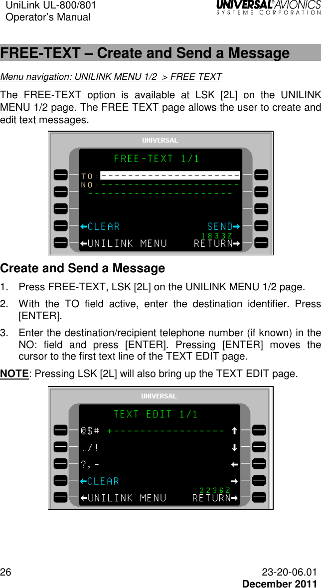 UniLink UL-800/801  Operator’s Manual   26 23-20-06.01   December 2011  FREE-TEXT – Create and Send a Message Menu navigation: UNILINK MENU 1/2  &gt; FREE TEXT The  FREE-TEXT  option  is  available  at  LSK  [2L]  on  the  UNILINK MENU 1/2 page. The FREE TEXT page allows the user to create and edit text messages.   Create and Send a Message 1.  Press FREE-TEXT, LSK [2L] on the UNILINK MENU 1/2 page.  2.  With  the  TO  field  active,  enter  the  destination  identifier.  Press [ENTER].  3.  Enter the destination/recipient telephone number (if known) in the NO:  field  and  press  [ENTER].  Pressing  [ENTER]  moves  the cursor to the first text line of the TEXT EDIT page. NOTE: Pressing LSK [2L] will also bring up the TEXT EDIT page.  