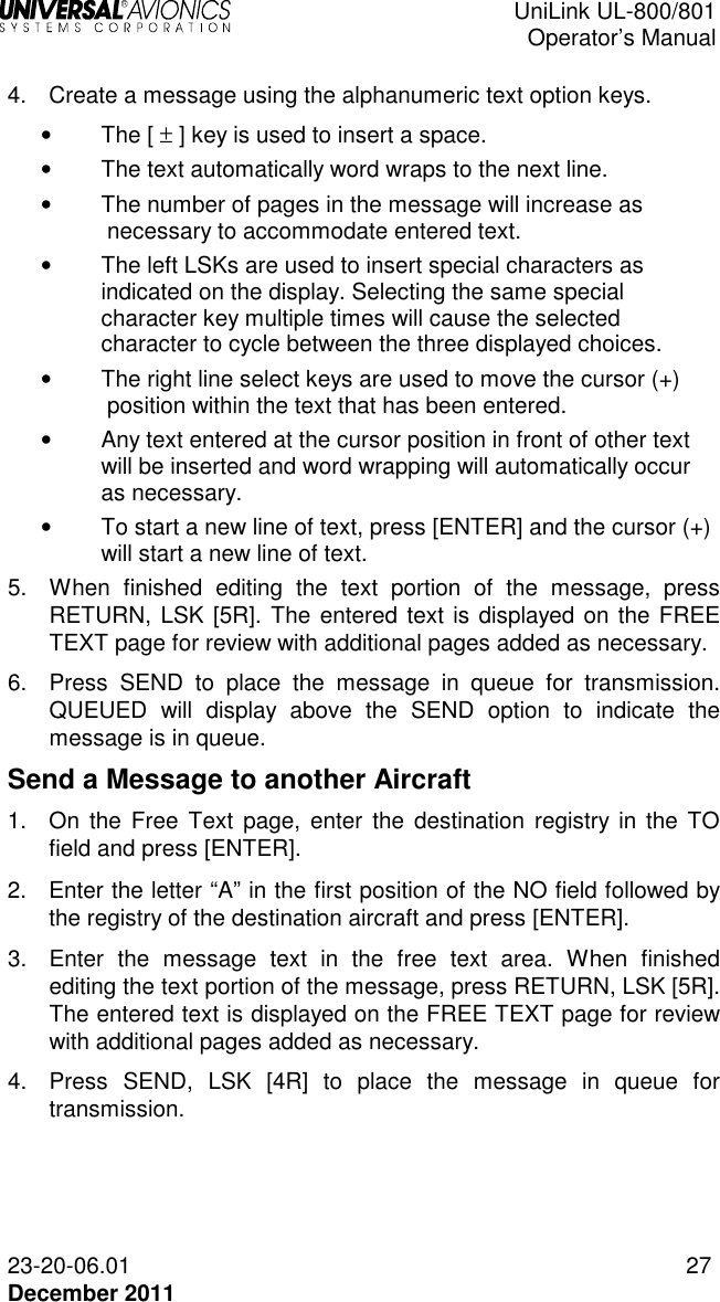  UniLink UL-800/801  Operator’s Manual  23-20-06.01 27 December 2011  4.  Create a message using the alphanumeric text option keys.  •  The [ ± ] key is used to insert a space.  •  The text automatically word wraps to the next line.  •  The number of pages in the message will increase as necessary to accommodate entered text. •  The left LSKs are used to insert special characters as indicated on the display. Selecting the same special character key multiple times will cause the selected character to cycle between the three displayed choices.  •  The right line select keys are used to move the cursor (+) position within the text that has been entered.  •  Any text entered at the cursor position in front of other text will be inserted and word wrapping will automatically occur as necessary.  •  To start a new line of text, press [ENTER] and the cursor (+) will start a new line of text. 5.  When  finished  editing  the  text  portion  of  the  message,  press RETURN, LSK [5R]. The entered text is displayed on the FREE TEXT page for review with additional pages added as necessary. 6.  Press  SEND  to  place  the  message  in  queue  for  transmission. QUEUED  will  display  above  the  SEND  option  to  indicate  the message is in queue.  Send a Message to another Aircraft 1.  On  the  Free  Text page,  enter  the  destination  registry in the TO field and press [ENTER]. 2.  Enter the letter “A” in the first position of the NO field followed by the registry of the destination aircraft and press [ENTER]. 3.  Enter  the  message  text  in  the  free  text  area.  When  finished editing the text portion of the message, press RETURN, LSK [5R]. The entered text is displayed on the FREE TEXT page for review with additional pages added as necessary. 4.  Press  SEND,  LSK  [4R]  to  place  the  message  in  queue  for transmission. 