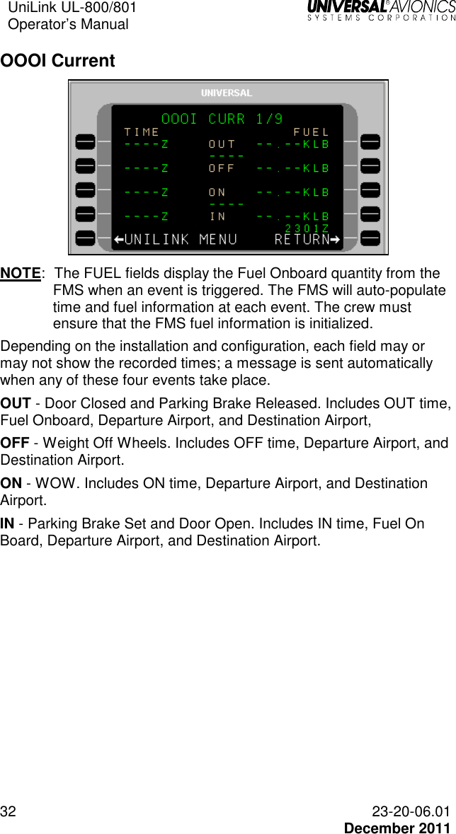 UniLink UL-800/801  Operator’s Manual   32 23-20-06.01   December 2011 OOOI Current  NOTE:   The FUEL fields display the Fuel Onboard quantity from the FMS when an event is triggered. The FMS will auto-populate time and fuel information at each event. The crew must ensure that the FMS fuel information is initialized.  Depending on the installation and configuration, each field may or may not show the recorded times; a message is sent automatically when any of these four events take place.  OUT - Door Closed and Parking Brake Released. Includes OUT time, Fuel Onboard, Departure Airport, and Destination Airport,  OFF - Weight Off Wheels. Includes OFF time, Departure Airport, and Destination Airport. ON - WOW. Includes ON time, Departure Airport, and Destination Airport. IN - Parking Brake Set and Door Open. Includes IN time, Fuel On Board, Departure Airport, and Destination Airport.