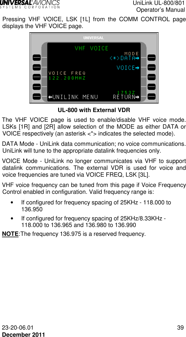  UniLink UL-800/801  Operator’s Manual  23-20-06.01 39 December 2011 Pressing  VHF  VOICE,  LSK  [1L]  from  the  COMM  CONTROL  page displays the VHF VOICE page.  UL-800 with External VDR The  VHF  VOICE  page  is  used  to  enable/disable  VHF  voice  mode. LSKs [1R] and [2R] allow selection of the MODE as either DATA or VOICE respectively (an asterisk &lt;*&gt; indicates the selected mode).  DATA Mode - UniLink data communication; no voice communications. UniLink will tune to the appropriate datalink frequencies only.  VOICE Mode - UniLink no longer communicates via VHF to support datalink  communications.  The  external  VDR  is  used  for  voice  and voice frequencies are tuned via VOICE FREQ, LSK [3L]. VHF voice frequency can be tuned from this page if Voice Frequency Control enabled in configuration. Valid frequency range is: •   If configured for frequency spacing of 25KHz - 118.000 to 136.950 •   If configured for frequency spacing of 25KHz/8.33KHz - 118.000 to 136.965 and 136.980 to 136.990 NOTE: The frequency 136.975 is a reserved frequency.  