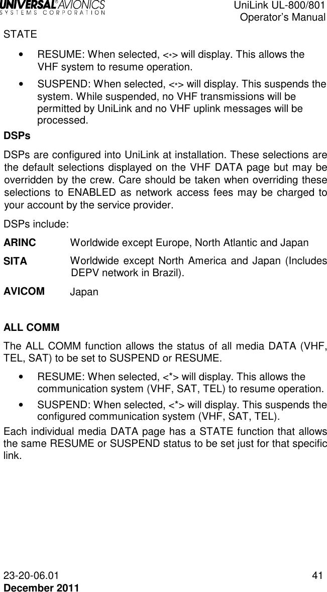  UniLink UL-800/801  Operator’s Manual  23-20-06.01 41 December 2011 STATE •   RESUME: When selected, &lt;*&gt; will display. This allows the VHF system to resume operation.  •   SUSPEND: When selected, &lt;*&gt; will display. This suspends the system. While suspended, no VHF transmissions will be permitted by UniLink and no VHF uplink messages will be processed. DSPs DSPs are configured into UniLink at installation. These selections are the default selections displayed on the VHF DATA page but may be overridden by the crew. Care should be taken when overriding these selections to ENABLED as network access fees may be charged to your account by the service provider. DSPs include: ARINC Worldwide except Europe, North Atlantic and Japan SITA Worldwide except North America and Japan (Includes DEPV network in Brazil). AVICOM Japan  ALL COMM The ALL COMM function allows the status of all media DATA (VHF, TEL, SAT) to be set to SUSPEND or RESUME. •   RESUME: When selected, &lt;*&gt; will display. This allows the communication system (VHF, SAT, TEL) to resume operation.  •   SUSPEND: When selected, &lt;*&gt; will display. This suspends the configured communication system (VHF, SAT, TEL). Each individual media DATA page has a STATE function that allows the same RESUME or SUSPEND status to be set just for that specific link.    