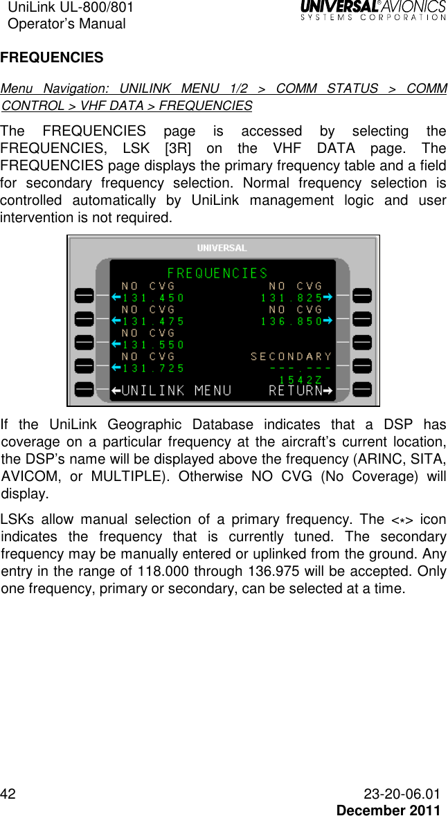 UniLink UL-800/801  Operator’s Manual   42 23-20-06.01   December 2011 FREQUENCIES Menu  Navigation:  UNILINK  MENU  1/2  &gt;  COMM  STATUS  &gt;  COMM CONTROL &gt; VHF DATA &gt; FREQUENCIES The  FREQUENCIES  page  is  accessed  by  selecting  the FREQUENCIES,  LSK  [3R]  on  the  VHF  DATA  page.  The FREQUENCIES page displays the primary frequency table and a field for  secondary  frequency  selection.  Normal  frequency  selection  is controlled  automatically  by  UniLink  management  logic  and  user intervention is not required.  If  the  UniLink  Geographic  Database  indicates  that  a  DSP  has coverage  on  a  particular  frequency at  the  aircraft’s current  location, the DSP’s name will be displayed above the frequency (ARINC, SITA, AVICOM,  or  MULTIPLE).  Otherwise  NO  CVG  (No  Coverage)  will display. LSKs  allow  manual  selection  of  a  primary  frequency.  The  &lt;*&gt;  icon indicates  the  frequency  that  is  currently  tuned.  The  secondary frequency may be manually entered or uplinked from the ground. Any entry in the range of 118.000 through 136.975 will be accepted. Only one frequency, primary or secondary, can be selected at a time. 