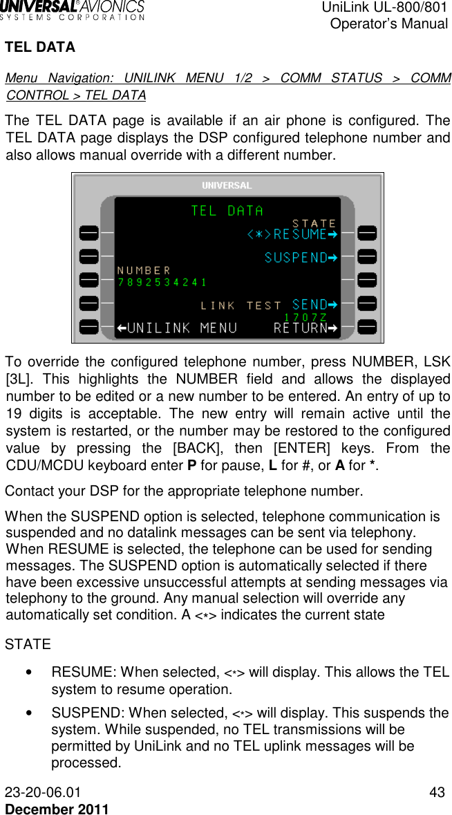  UniLink UL-800/801  Operator’s Manual  23-20-06.01 43 December 2011 TEL DATA Menu  Navigation:  UNILINK  MENU  1/2  &gt;  COMM  STATUS  &gt;  COMM CONTROL &gt; TEL DATA The  TEL  DATA  page is available if an  air phone is  configured.  The TEL DATA page displays the DSP configured telephone number and also allows manual override with a different number.   To override the configured telephone number, press NUMBER, LSK [3L].  This  highlights  the  NUMBER  field  and  allows  the  displayed number to be edited or a new number to be entered. An entry of up to 19  digits  is  acceptable.  The  new  entry  will  remain  active  until  the system is restarted, or the number may be restored to the configured value  by  pressing  the  [BACK],  then  [ENTER]  keys.  From  the CDU/MCDU keyboard enter P for pause, L for #, or A for *. Contact your DSP for the appropriate telephone number. When the SUSPEND option is selected, telephone communication is suspended and no datalink messages can be sent via telephony. When RESUME is selected, the telephone can be used for sending messages. The SUSPEND option is automatically selected if there have been excessive unsuccessful attempts at sending messages via telephony to the ground. Any manual selection will override any automatically set condition. A &lt;*&gt; indicates the current state STATE •   RESUME: When selected, &lt;*&gt; will display. This allows the TEL system to resume operation.  •   SUSPEND: When selected, &lt;*&gt; will display. This suspends the system. While suspended, no TEL transmissions will be permitted by UniLink and no TEL uplink messages will be processed. 