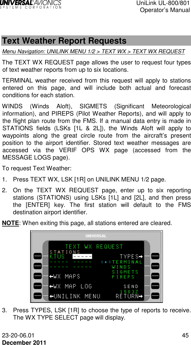  UniLink UL-800/801  Operator’s Manual  23-20-06.01 45 December 2011   Text Weather Report Requests Menu Navigation: UNILINK MENU 1/2 &gt; TEXT WX &gt; TEXT WX REQUEST The TEXT WX REQUEST page allows the user to request four types of text weather reports from up to six locations.  TERMINAL  weather  received from this request will apply to  stations entered  on  this  page,  and  will  include  both  actual  and  forecast conditions for each station.  WINDS  (Winds  Aloft),  SIGMETS  (Significant  Meteorological information), and PIREPS (Pilot Weather Reports), and will apply to the flight plan route from the FMS. If a manual data entry is made in STATIONS  fields  (LSKs  [1L  &amp;  2L]),  the  Winds  Aloft  will  apply  to waypoints  along  the  great  circle  route  from  the  aircraft’s  present position  to  the  airport  identifier.  Stored  text  weather  messages  are accessed  via  the  VERIF  OPS  WX  page  (accessed  from  the MESSAGE LOGS page).  To request Text Weather: 1.  Press TEXT WX, LSK [1R] on UNILINK MENU 1/2 page. 2.  On  the  TEXT  WX  REQUEST  page,  enter  up  to  six  reporting stations  (STATIONS)  using  LSKs  [1L]  and  [2L],  and  then  press the  [ENTER]  key.  The  first  station  will  default  to  the  FMS destination airport identifier.  NOTE: When exiting this page, all stations entered are cleared.  3.  Press TYPES, LSK [1R] to choose the type of reports to receive. The WX TYPE SELECT page will display. 