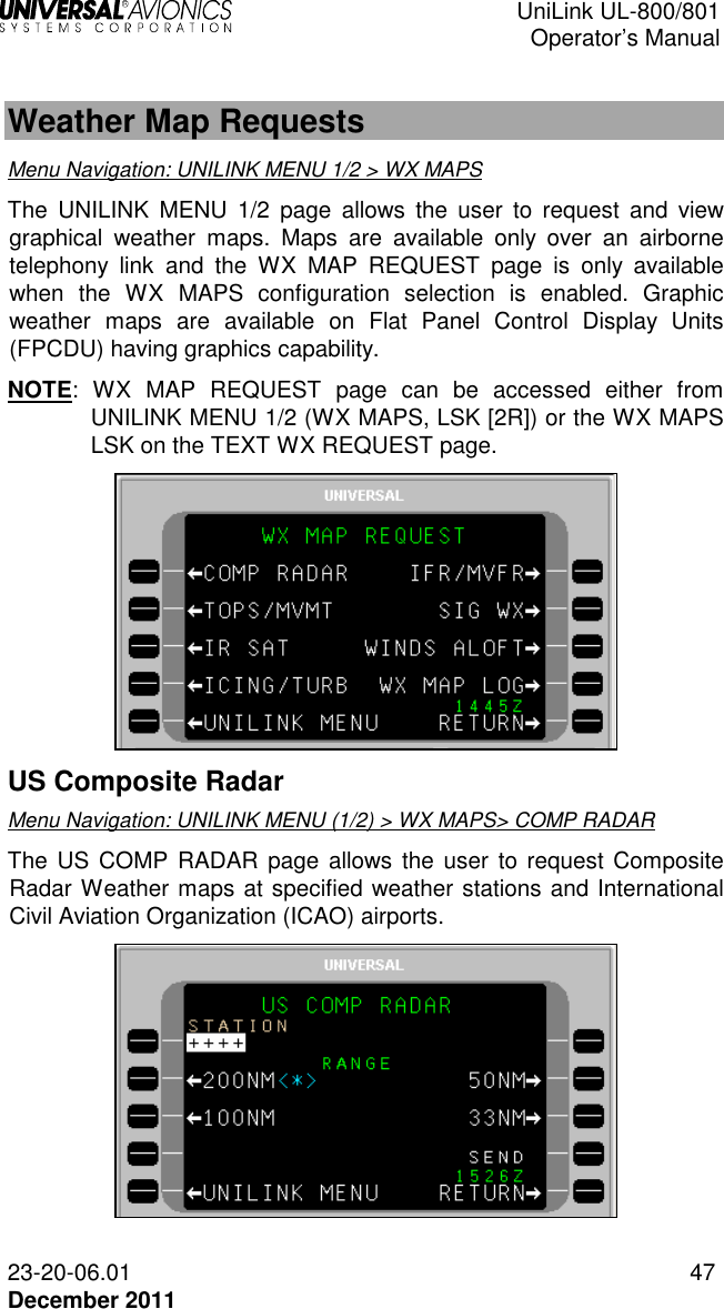  UniLink UL-800/801  Operator’s Manual  23-20-06.01 47 December 2011  Weather Map Requests Menu Navigation: UNILINK MENU 1/2 &gt; WX MAPS The  UNILINK  MENU  1/2  page  allows  the  user to  request and  view graphical  weather  maps.  Maps  are  available  only  over  an  airborne telephony  link  and  the  WX  MAP  REQUEST  page  is  only  available when  the  WX  MAPS  configuration  selection  is  enabled.  Graphic weather  maps  are  available  on  Flat  Panel  Control  Display  Units (FPCDU) having graphics capability.  NOTE:  WX  MAP  REQUEST  page  can  be  accessed  either  from UNILINK MENU 1/2 (WX MAPS, LSK [2R]) or the WX MAPS LSK on the TEXT WX REQUEST page.   US Composite Radar Menu Navigation: UNILINK MENU (1/2) &gt; WX MAPS&gt; COMP RADAR The  US COMP  RADAR  page allows the user to request Composite Radar Weather maps at specified weather stations and International Civil Aviation Organization (ICAO) airports.   