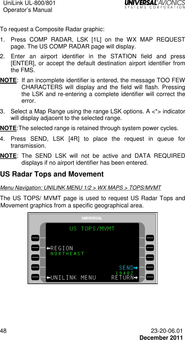 UniLink UL-800/801  Operator’s Manual   48 23-20-06.01   December 2011  To request a Composite Radar graphic: 1.  Press  COMP  RADAR,  LSK  [1L]  on  the  WX  MAP  REQUEST page. The US COMP RADAR page will display. 2.  Enter  an  airport  identifier  in  the  STATION  field  and  press [ENTER],  or accept the  default destination airport  identifier from the FMS. NOTE:  If an incomplete identifier is entered, the message TOO FEW CHARACTERS  will  display  and  the  field  will  flash.  Pressing the LSK and re-entering a complete identifier will correct the error.  3.  Select a Map Range using the range LSK options. A &lt;*&gt; indicator will display adjacent to the selected range.  NOTE: The selected range is retained through system power cycles. 4.  Press  SEND,  LSK  [4R]  to  place  the  request  in  queue  for transmission. NOTE:  The  SEND  LSK  will  not  be  active  and  DATA  REQUIRED displays if no airport identifier has been entered.  US Radar Tops and Movement Menu Navigation: UNILINK MENU 1/2 &gt; WX MAPS &gt; TOPS/MVMT The US TOPS/ MVMT page is used to request US Radar Tops and Movement graphics from a specific geographical area.   