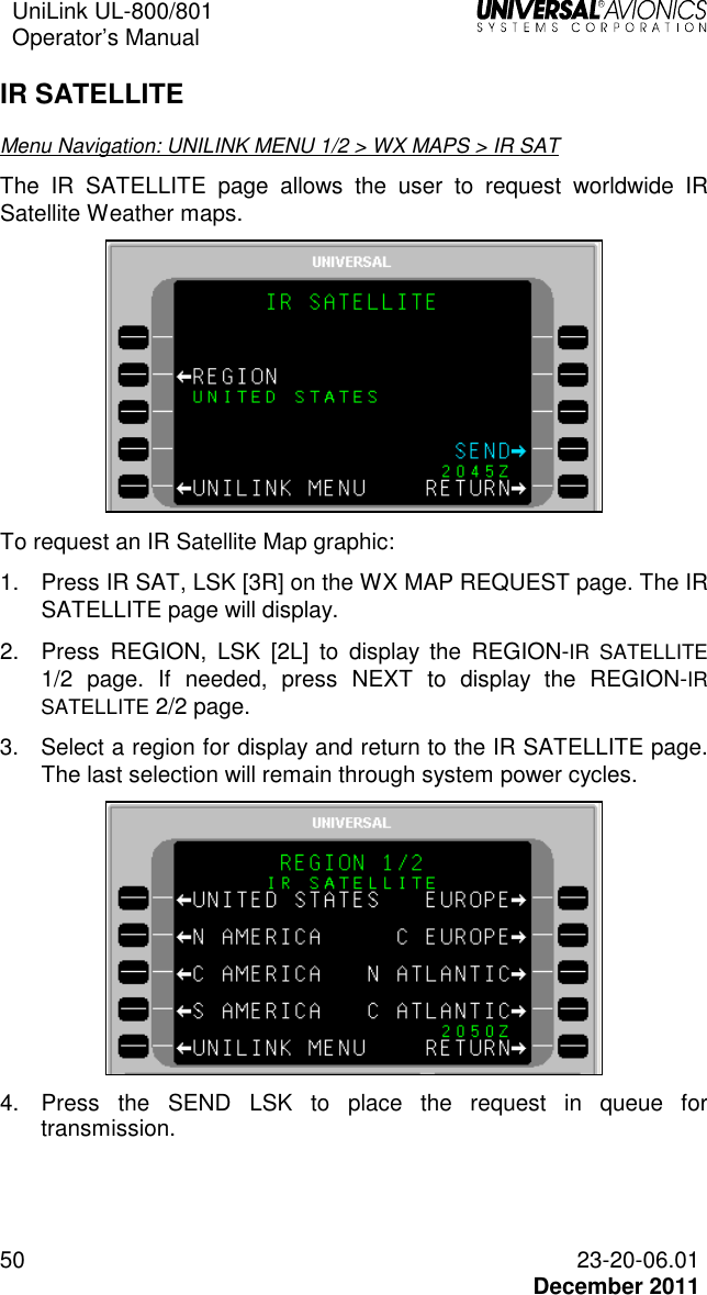 UniLink UL-800/801  Operator’s Manual   50 23-20-06.01   December 2011 IR SATELLITE Menu Navigation: UNILINK MENU 1/2 &gt; WX MAPS &gt; IR SAT The IR  SATELLITE  page  allows  the  user  to  request  worldwide  IR Satellite Weather maps.   To request an IR Satellite Map graphic: 1.  Press IR SAT, LSK [3R] on the WX MAP REQUEST page. The IR SATELLITE page will display. 2.  Press  REGION,  LSK  [2L]  to  display  the  REGION-IR  SATELLITE 1/2  page.  If  needed,  press  NEXT  to  display  the  REGION-IR SATELLITE 2/2 page. 3.  Select a region for display and return to the IR SATELLITE page. The last selection will remain through system power cycles.  4.  Press  the  SEND  LSK  to  place  the  request  in  queue  for transmission. 