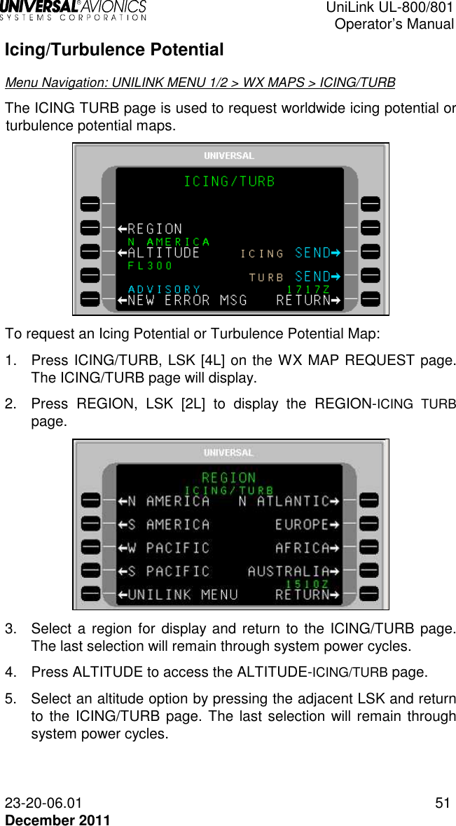  UniLink UL-800/801  Operator’s Manual  23-20-06.01 51 December 2011 Icing/Turbulence Potential Menu Navigation: UNILINK MENU 1/2 &gt; WX MAPS &gt; ICING/TURB The ICING TURB page is used to request worldwide icing potential or turbulence potential maps.   To request an Icing Potential or Turbulence Potential Map: 1.  Press ICING/TURB, LSK [4L] on the WX MAP REQUEST page. The ICING/TURB page will display. 2.  Press  REGION,  LSK  [2L]  to  display  the  REGION-ICING  TURB page.  3.  Select  a  region for display and return to the ICING/TURB page. The last selection will remain through system power cycles. 4.  Press ALTITUDE to access the ALTITUDE-ICING/TURB page. 5.  Select an altitude option by pressing the adjacent LSK and return to the ICING/TURB page. The last selection will remain through system power cycles. 
