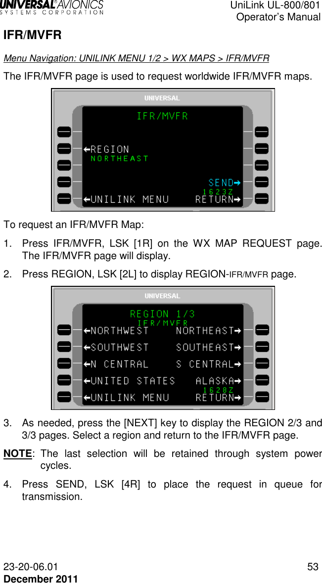  UniLink UL-800/801  Operator’s Manual  23-20-06.01 53 December 2011 IFR/MVFR Menu Navigation: UNILINK MENU 1/2 &gt; WX MAPS &gt; IFR/MVFR The IFR/MVFR page is used to request worldwide IFR/MVFR maps.   To request an IFR/MVFR Map: 1.  Press  IFR/MVFR,  LSK  [1R]  on  the  WX  MAP  REQUEST  page. The IFR/MVFR page will display. 2.  Press REGION, LSK [2L] to display REGION-IFR/MVFR page.  3.  As needed, press the [NEXT] key to display the REGION 2/3 and 3/3 pages. Select a region and return to the IFR/MVFR page.  NOTE:  The  last  selection  will  be  retained  through  system  power cycles. 4.  Press  SEND,  LSK  [4R]  to  place  the  request  in  queue  for transmission. 