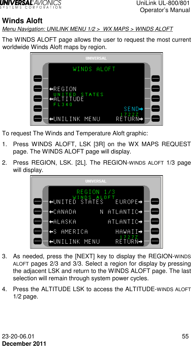  UniLink UL-800/801  Operator’s Manual  23-20-06.01 55 December 2011 Winds Aloft Menu Navigation: UNILINK MENU 1/2 &gt;  WX MAPS &gt; WINDS ALOFT The WINDS ALOFT page allows the user to request the most current worldwide Winds Aloft maps by region.   To request The Winds and Temperature Aloft graphic: 1.  Press  WINDS  ALOFT,  LSK  [3R]  on  the  WX  MAPS  REQUEST page. The WINDS ALOFT page will display. 2.  Press REGION, LSK. [2L].  The  REGION-WINDS  ALOFT  1/3  page will display.   3.  As needed, press the [NEXT] key to display the REGION-WINDS ALOFT pages 2/3 and 3/3. Select a region for display by pressing the adjacent LSK and return to the WINDS ALOFT page. The last selection will remain through system power cycles.  4.  Press the ALTITUDE LSK to access the ALTITUDE-WINDS ALOFT 1/2 page.  