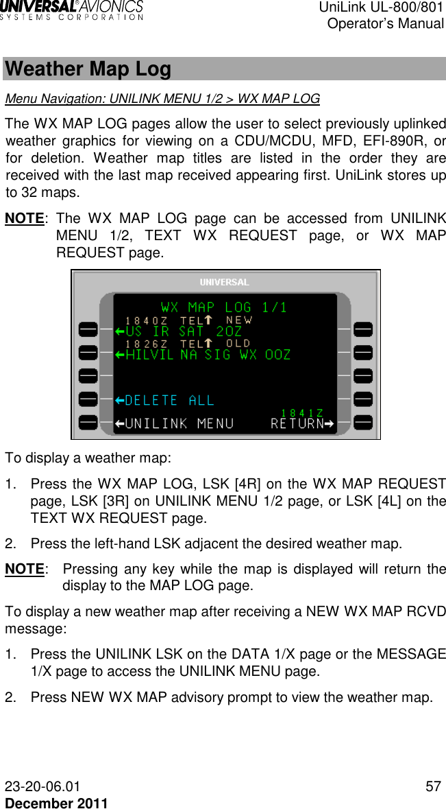  UniLink UL-800/801  Operator’s Manual  23-20-06.01 57 December 2011   Weather Map Log Menu Navigation: UNILINK MENU 1/2 &gt; WX MAP LOG The WX MAP LOG pages allow the user to select previously uplinked weather  graphics  for viewing on a  CDU/MCDU,  MFD,  EFI-890R,  or for  deletion.  Weather  map  titles  are  listed  in  the  order  they  are received with the last map received appearing first. UniLink stores up to 32 maps. NOTE:  The  WX  MAP  LOG  page  can  be  accessed  from  UNILINK MENU  1/2,  TEXT  WX  REQUEST  page,  or  WX  MAP REQUEST page.   To display a weather map: 1.  Press the WX MAP LOG, LSK [4R] on the WX MAP REQUEST page, LSK [3R] on UNILINK MENU 1/2 page, or LSK [4L] on the TEXT WX REQUEST page. 2.  Press the left-hand LSK adjacent the desired weather map. NOTE:  Pressing any key while the map is displayed will return the display to the MAP LOG page. To display a new weather map after receiving a NEW WX MAP RCVD message: 1.  Press the UNILINK LSK on the DATA 1/X page or the MESSAGE 1/X page to access the UNILINK MENU page. 2.  Press NEW WX MAP advisory prompt to view the weather map. 