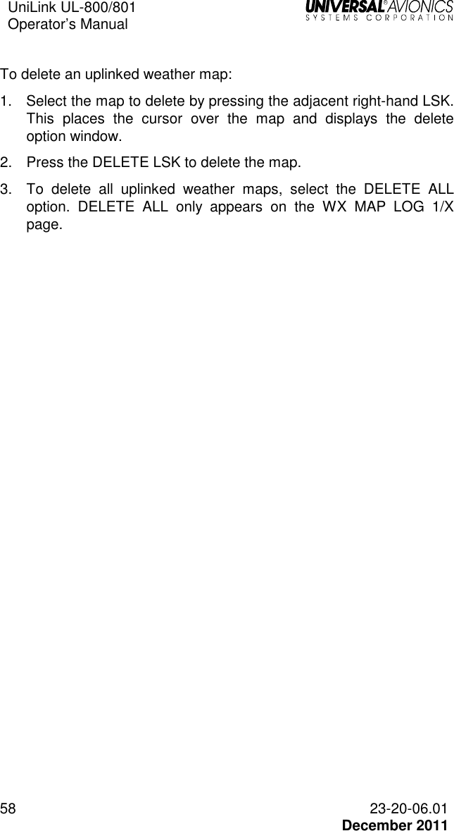 UniLink UL-800/801  Operator’s Manual   58 23-20-06.01   December 2011  To delete an uplinked weather map: 1.  Select the map to delete by pressing the adjacent right-hand LSK. This  places  the  cursor  over  the  map  and  displays  the  delete option window.  2.  Press the DELETE LSK to delete the map.  3.  To  delete  all  uplinked  weather  maps,  select  the  DELETE  ALL option.  DELETE  ALL  only  appears  on  the  WX  MAP  LOG  1/X page. 