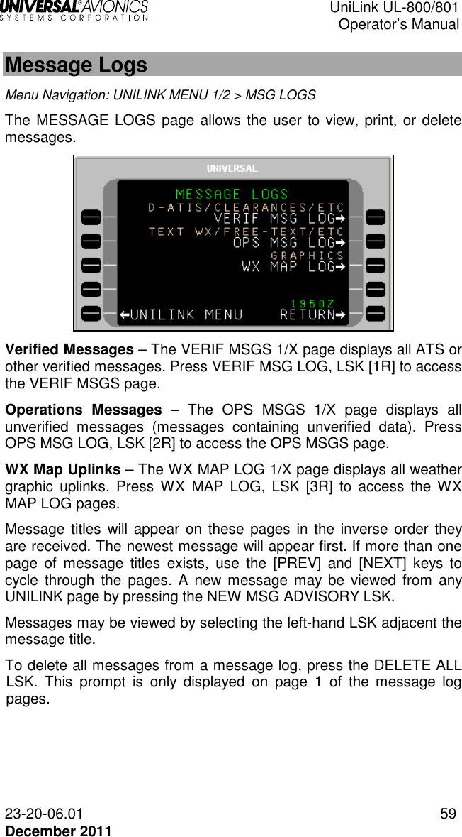  UniLink UL-800/801  Operator’s Manual  23-20-06.01 59 December 2011  Message Logs  Menu Navigation: UNILINK MENU 1/2 &gt; MSG LOGS The MESSAGE LOGS page allows the user to view, print, or delete messages.   Verified Messages – The VERIF MSGS 1/X page displays all ATS or other verified messages. Press VERIF MSG LOG, LSK [1R] to access the VERIF MSGS page.  Operations  Messages  –  The  OPS  MSGS  1/X  page  displays  all unverified  messages  (messages  containing  unverified  data).  Press OPS MSG LOG, LSK [2R] to access the OPS MSGS page. WX Map Uplinks – The WX MAP LOG 1/X page displays all weather graphic  uplinks.  Press  WX  MAP  LOG, LSK  [3R]  to  access the WX MAP LOG pages. Message  titles  will appear on  these pages  in the inverse  order they are received. The newest message will appear first. If more than one page  of  message  titles  exists,  use  the  [PREV]  and  [NEXT]  keys  to cycle through  the  pages. A new  message may be  viewed from  any UNILINK page by pressing the NEW MSG ADVISORY LSK. Messages may be viewed by selecting the left-hand LSK adjacent the message title.  To delete all messages from a message log, press the DELETE ALL LSK.  This  prompt  is  only  displayed  on  page  1  of  the  message  log pages. 