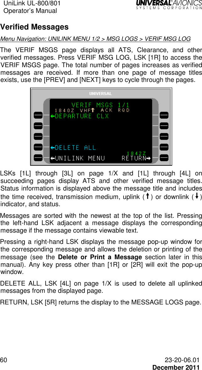 UniLink UL-800/801  Operator’s Manual   60 23-20-06.01   December 2011 Verified Messages  Menu Navigation: UNILINK MENU 1/2 &gt; MSG LOGS &gt; VERIF MSG LOG The  VERIF  MSGS  page  displays  all  ATS,  Clearance,  and  other verified messages. Press VERIF MSG LOG, LSK [1R] to access the VERIF MSGS page. The total number of pages increases as verified messages  are  received.  If  more  than  one  page  of  message  titles exists, use the [PREV] and [NEXT] keys to cycle through the pages.  LSKs  [1L]  through  [3L]  on  page  1/X  and  [1L]  through  [4L]  on succeeding  pages  display  ATS  and  other  verified  message  titles. Status information is displayed above the message title and includes the time received, transmission medium, uplink (¨) or downlink (Î) indicator, and status. Messages are sorted with the newest at the top of the list. Pressing the  left-hand  LSK  adjacent  a  message  displays  the  corresponding message if the message contains viewable text. Pressing a right-hand LSK displays the message pop-up window for the corresponding message and allows the deletion or printing of the message  (see  the  Delete  or  Print  a  Message  section  later  in  this manual).  Any  key  press  other  than  [1R]  or [2R]  will  exit  the  pop-up window. DELETE  ALL,  LSK  [4L]  on  page  1/X  is  used  to  delete  all  uplinked messages from the displayed page. RETURN, LSK [5R] returns the display to the MESSAGE LOGS page. 