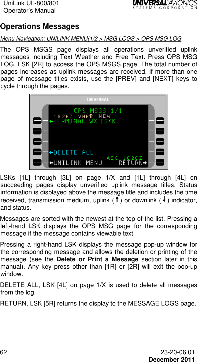 UniLink UL-800/801  Operator’s Manual   62 23-20-06.01   December 2011 Operations Messages  Menu Navigation: UNILINK MENU(1/2 &gt; MSG LOGS &gt; OPS MSG LOG The  OPS  MSGS  page  displays  all  operations  unverified  uplink messages including Text  Weather  and Free  Text. Press  OPS MSG LOG, LSK [2R] to access the OPS MSGS page. The total number of pages increases as uplink messages are received. If more than one page  of  message  titles  exists,  use  the  [PREV]  and  [NEXT]  keys  to cycle through the pages.  LSKs  [1L]  through  [3L]  on  page  1/X  and  [1L]  through  [4L]  on succeeding  pages  display  unverified  uplink  message  titles.  Status information is displayed above the message title and includes the time received, transmission medium, uplink (¨) or downlink (Î) indicator, and status. Messages are sorted with the newest at the top of the list. Pressing a left-hand  LSK  displays  the  OPS  MSG  page  for  the  corresponding message if the message contains viewable text. Pressing a right-hand LSK displays the message pop-up window for the corresponding message and allows the deletion or printing of the message  (see  the  Delete  or  Print  a  Message  section  later  in  this manual).  Any  key  press  other  than  [1R]  or [2R]  will  exit  the  pop-up window. DELETE ALL, LSK [4L] on page 1/X is used to delete all messages from the log. RETURN, LSK [5R] returns the display to the MESSAGE LOGS page. 
