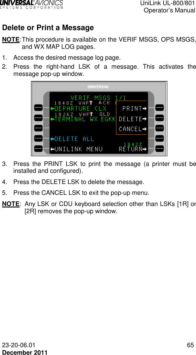  UniLink UL-800/801  Operator’s Manual  23-20-06.01 65 December 2011  Delete or Print a Message NOTE: This procedure is available on the VERIF MSGS, OPS MSGS, and WX MAP LOG pages.  1.  Access the desired message log page. 2.  Press  the  right-hand  LSK  of  a  message.  This  activates  the message pop-up window.  3.  Press  the  PRINT  LSK  to  print  the  message  (a  printer  must  be installed and configured). 4.  Press the DELETE LSK to delete the message. 5.  Press the CANCEL LSK to exit the pop-up menu. NOTE:  Any LSK or CDU keyboard selection other than LSKs [1R] or  [2R] removes the pop-up window. 