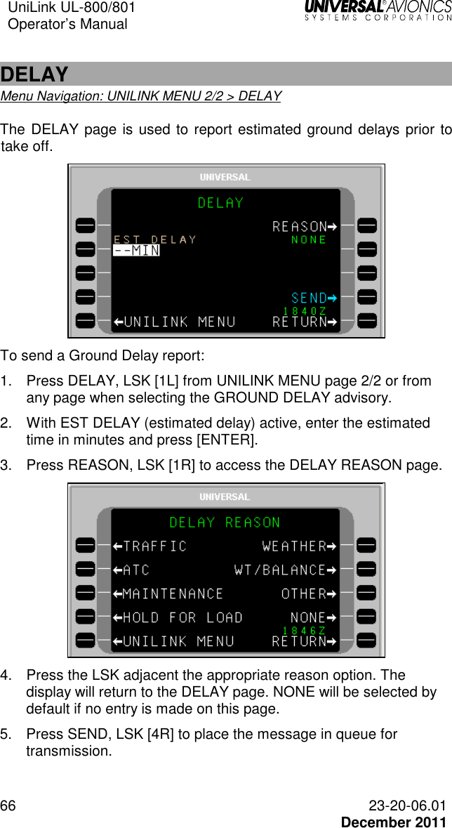 UniLink UL-800/801  Operator’s Manual   66 23-20-06.01   December 2011  DELAY Menu Navigation: UNILINK MENU 2/2 &gt; DELAY The DELAY page is used to report estimated ground delays prior to take off.   To send a Ground Delay report: 1.  Press DELAY, LSK [1L] from UNILINK MENU page 2/2 or from any page when selecting the GROUND DELAY advisory. 2.  With EST DELAY (estimated delay) active, enter the estimated time in minutes and press [ENTER]. 3.  Press REASON, LSK [1R] to access the DELAY REASON page.  4.  Press the LSK adjacent the appropriate reason option. The display will return to the DELAY page. NONE will be selected by default if no entry is made on this page. 5.  Press SEND, LSK [4R] to place the message in queue for transmission.  