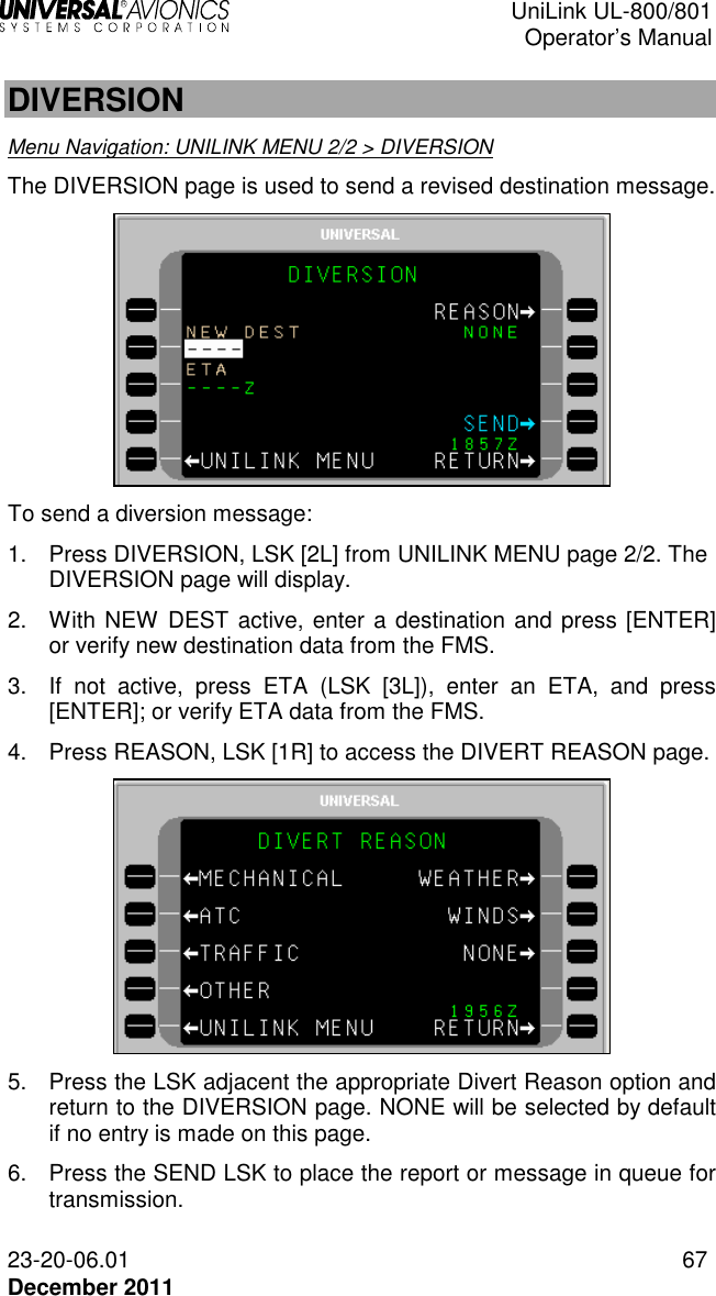  UniLink UL-800/801  Operator’s Manual  23-20-06.01 67 December 2011  DIVERSION Menu Navigation: UNILINK MENU 2/2 &gt; DIVERSION The DIVERSION page is used to send a revised destination message.  To send a diversion message: 1.  Press DIVERSION, LSK [2L] from UNILINK MENU page 2/2. The DIVERSION page will display. 2.  With NEW DEST active, enter a destination and press [ENTER] or verify new destination data from the FMS. 3.  If  not  active,  press  ETA  (LSK  [3L]),  enter  an  ETA,  and  press [ENTER]; or verify ETA data from the FMS. 4.  Press REASON, LSK [1R] to access the DIVERT REASON page.   5.  Press the LSK adjacent the appropriate Divert Reason option and return to the DIVERSION page. NONE will be selected by default if no entry is made on this page. 6.  Press the SEND LSK to place the report or message in queue for transmission. 