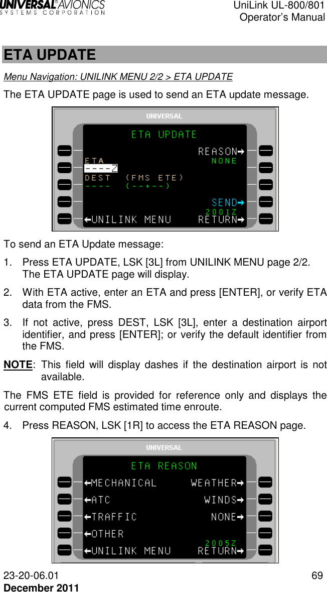  UniLink UL-800/801  Operator’s Manual  23-20-06.01 69 December 2011  ETA UPDATE Menu Navigation: UNILINK MENU 2/2 &gt; ETA UPDATE The ETA UPDATE page is used to send an ETA update message.  To send an ETA Update message: 1.  Press ETA UPDATE, LSK [3L] from UNILINK MENU page 2/2. The ETA UPDATE page will display. 2.  With ETA active, enter an ETA and press [ENTER], or verify ETA data from the FMS. 3.  If  not  active,  press  DEST,  LSK  [3L],  enter  a  destination  airport identifier, and press [ENTER]; or verify the default identifier from the FMS.  NOTE:  This  field  will display dashes if  the  destination airport  is  not available. The  FMS  ETE  field  is  provided  for  reference  only  and  displays  the current computed FMS estimated time enroute. 4.  Press REASON, LSK [1R] to access the ETA REASON page.  