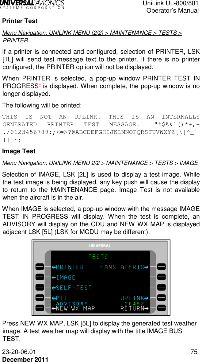  UniLink UL-800/801  Operator’s Manual  23-20-06.01 75 December 2011 Printer Test Menu Navigation: UNILINK MENU (2/2) &gt; MAINTENANCE &gt; TESTS &gt; PRINTER If a printer is connected and configured, selection of PRINTER, LSK [1L]  will send  test message text  to  the  printer.  If  there  is  no  printer configured, the PRINTER option will not be displayed. When  PRINTER  is  selected,  a  pop-up  window  PRINTER  TEST  IN PROGRESS” is displayed. When complete, the pop-up window is no longer displayed. The following will be printed: THIS  IS  NOT  AN  UPLINK.  THIS  IS  AN  INTERNALLY GENERATED  PRINTER  TEST  MESSAGE.  !&quot;#$%&amp;&apos;()*+,-./0123456789:;&lt;=&gt;?@ABCDEFGHIJKLMNOPQRSTUVWXYZ[\]^_`{|}~; Image Test Menu Navigation: UNILINK MENU 2/2 &gt; MAINTENANCE &gt; TESTS &gt; IMAGE Selection of IMAGE, LSK [2L] is used to display a test image. While the test image is being displayed, any key push will cause the display to  return  to  the  MAINTENANCE  page.  Image  Test  is  not  available when the aircraft is in the air. When IMAGE is selected, a pop-up window with the message IMAGE TEST  IN  PROGRESS  will  display.  When  the  test  is  complete,  an ADVISORY will display on the CDU and NEW WX MAP is displayed adjacent LSK [5L] (LSK for MCDU may be different).  Press NEW WX MAP, LSK [5L] to display the generated test weather image. A test weather map will display with the title IMAGE BUS TEST. 