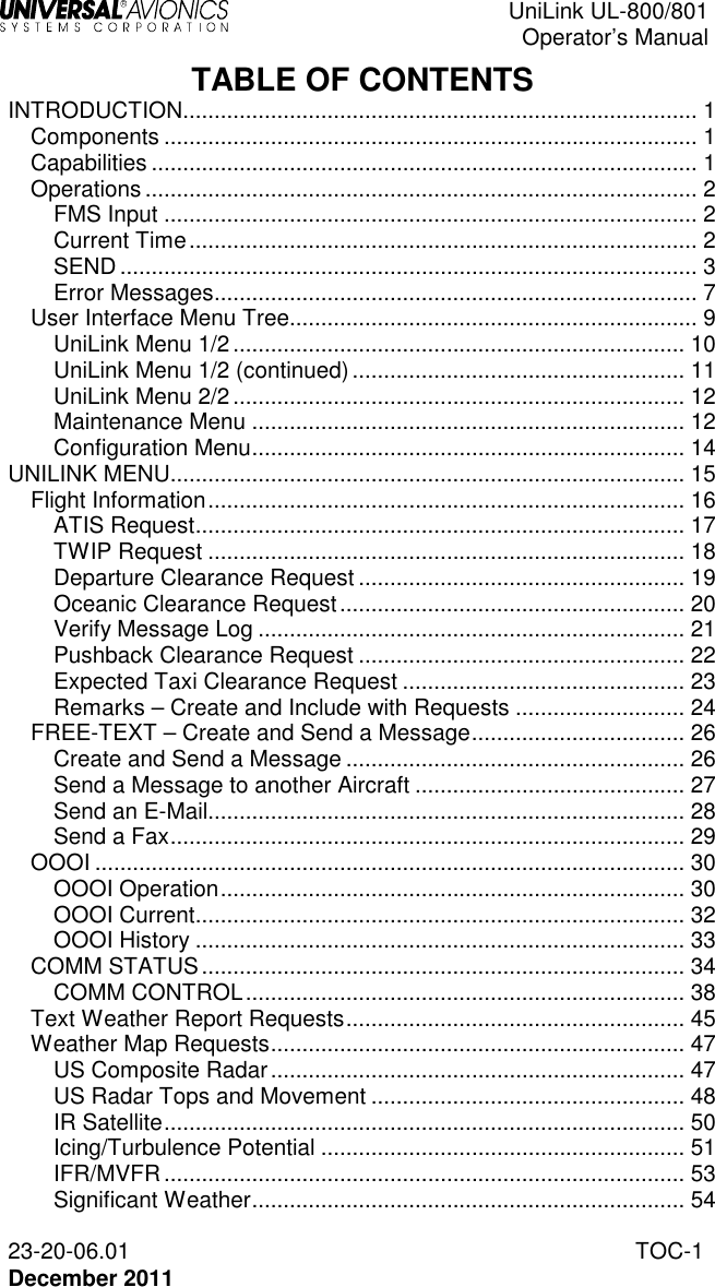  UniLink UL-800/801  Operator’s Manual  23-20-06.01  TOC-1 December 2011   TABLE OF CONTENTS INTRODUCTION.................................................................................. 1 Components ..................................................................................... 1 Capabilities ....................................................................................... 1 Operations ........................................................................................ 2 FMS Input ..................................................................................... 2 Current Time ................................................................................. 2 SEND ............................................................................................ 3 Error Messages ............................................................................. 7 User Interface Menu Tree................................................................. 9 UniLink Menu 1/2 ........................................................................ 10 UniLink Menu 1/2 (continued) ..................................................... 11 UniLink Menu 2/2 ........................................................................ 12 Maintenance Menu ..................................................................... 12 Configuration Menu ..................................................................... 14 UNILINK MENU.................................................................................. 15 Flight Information ............................................................................ 16 ATIS Request .............................................................................. 17 TWIP Request ............................................................................ 18 Departure Clearance Request .................................................... 19 Oceanic Clearance Request ....................................................... 20 Verify Message Log .................................................................... 21 Pushback Clearance Request .................................................... 22 Expected Taxi Clearance Request ............................................. 23 Remarks – Create and Include with Requests ........................... 24 FREE-TEXT – Create and Send a Message .................................. 26 Create and Send a Message ...................................................... 26 Send a Message to another Aircraft ........................................... 27 Send an E-Mail............................................................................ 28 Send a Fax .................................................................................. 29 OOOI .............................................................................................. 30 OOOI Operation .......................................................................... 30 OOOI Current .............................................................................. 32 OOOI History .............................................................................. 33 COMM STATUS ............................................................................. 34 COMM CONTROL ...................................................................... 38 Text Weather Report Requests ...................................................... 45 Weather Map Requests .................................................................. 47 US Composite Radar .................................................................. 47 US Radar Tops and Movement .................................................. 48 IR Satellite ................................................................................... 50 Icing/Turbulence Potential .......................................................... 51 IFR/MVFR ................................................................................... 53 Significant Weather ..................................................................... 54 