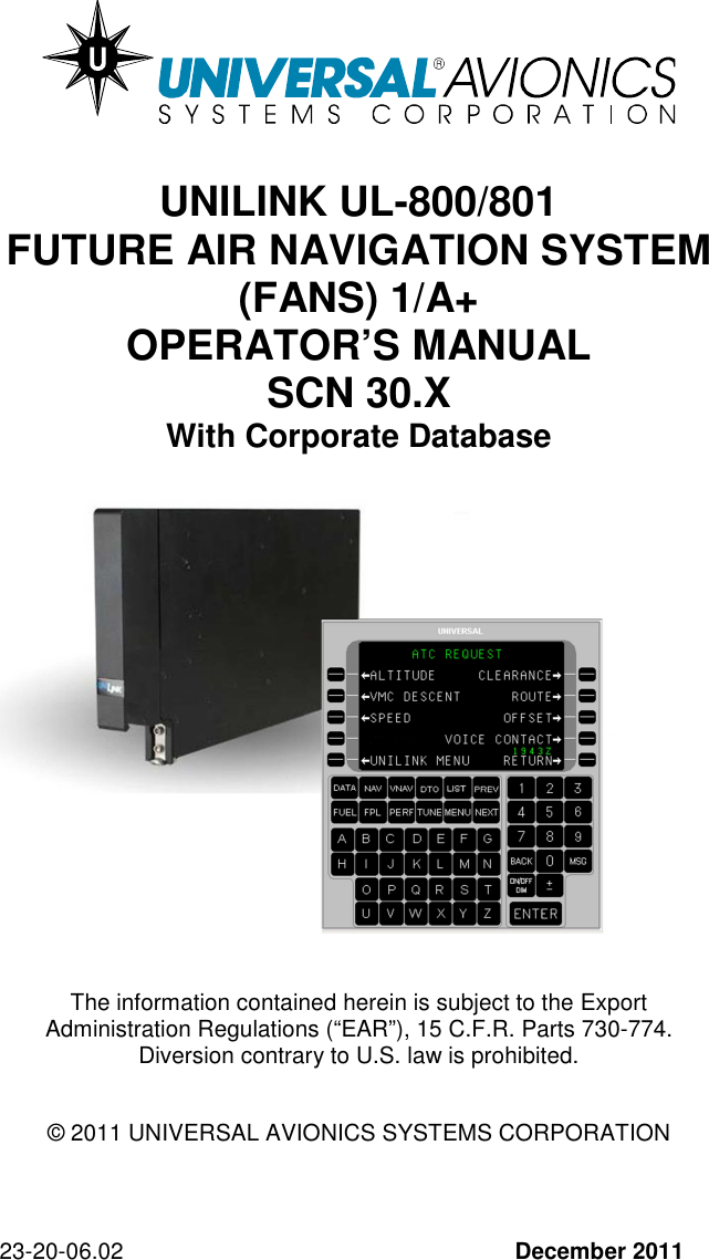 23-20-06.02   December 2011     UNILINK UL-800/801  FUTURE AIR NAVIGATION SYSTEM (FANS) 1/A+ OPERATOR’S MANUAL SCN 30.X  With Corporate Database                The information contained herein is subject to the Export Administration Regulations (“EAR”), 15 C.F.R. Parts 730-774. Diversion contrary to U.S. law is prohibited.   © 2011 UNIVERSAL AVIONICS SYSTEMS CORPORATION    