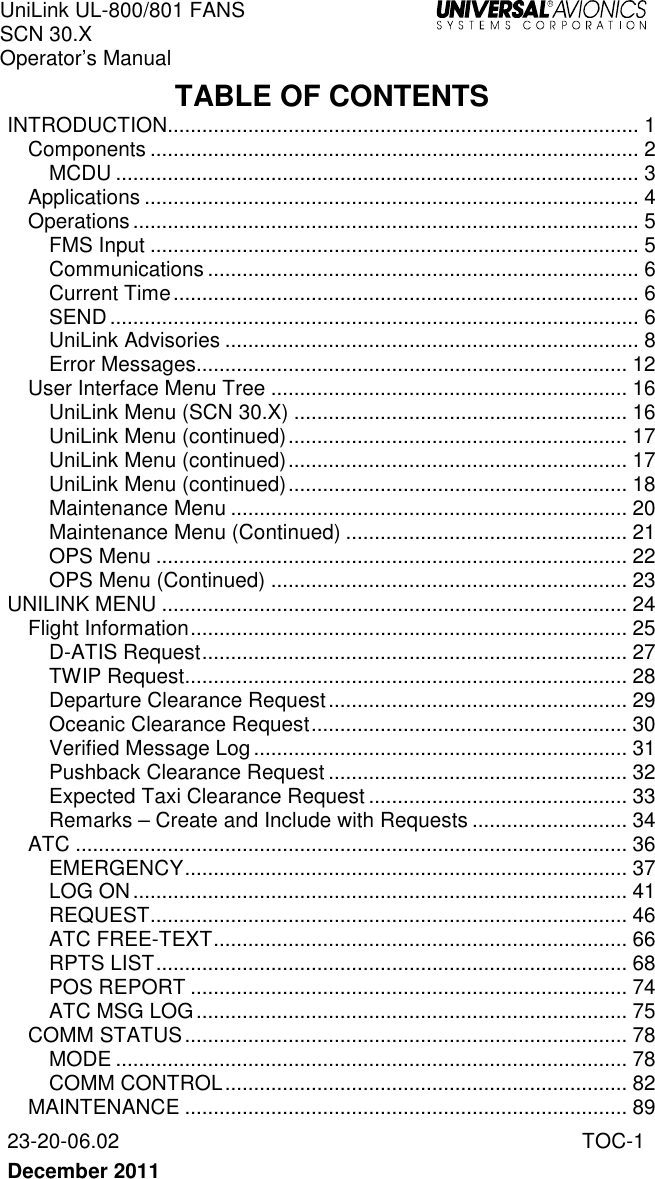 UniLink UL-800/801 FANS SCN 30.X Operator’s Manual   23-20-06.02  TOC-1  December 2011   TABLE OF CONTENTS INTRODUCTION .................................................................................. 1 Components ..................................................................................... 2 MCDU ........................................................................................... 3 Applications ...................................................................................... 4 Operations ........................................................................................ 5 FMS Input ..................................................................................... 5 Communications ........................................................................... 6 Current Time ................................................................................. 6 SEND ............................................................................................ 6 UniLink Advisories ........................................................................ 8 Error Messages........................................................................... 12 User Interface Menu Tree .............................................................. 16 UniLink Menu (SCN 30.X) .......................................................... 16 UniLink Menu (continued) ........................................................... 17 UniLink Menu (continued) ........................................................... 17 UniLink Menu (continued) ........................................................... 18 Maintenance Menu ..................................................................... 20 Maintenance Menu (Continued) ................................................. 21 OPS Menu .................................................................................. 22 OPS Menu (Continued) .............................................................. 23 UNILINK MENU ................................................................................. 24 Flight Information ............................................................................ 25 D-ATIS Request .......................................................................... 27 TWIP Request............................................................................. 28 Departure Clearance Request .................................................... 29 Oceanic Clearance Request ....................................................... 30 Verified Message Log ................................................................. 31 Pushback Clearance Request .................................................... 32 Expected Taxi Clearance Request ............................................. 33 Remarks – Create and Include with Requests ........................... 34 ATC ................................................................................................ 36 EMERGENCY ............................................................................. 37 LOG ON ...................................................................................... 41 REQUEST ................................................................................... 46 ATC FREE-TEXT ........................................................................ 66 RPTS LIST .................................................................................. 68 POS REPORT ............................................................................ 74 ATC MSG LOG ........................................................................... 75 COMM STATUS ............................................................................. 78 MODE ......................................................................................... 78 COMM CONTROL ...................................................................... 82 MAINTENANCE ............................................................................. 89 
