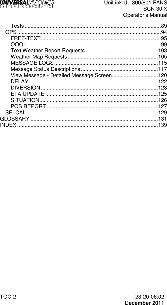  UniLink UL-800/801 FANS SCN 30.X Operator’s Manual  TOC-2  23-20-06.02   December 2011 Tests ............................................................................................ 89 OPS ................................................................................................. 94 FREE-TEXT ................................................................................. 95 OOOI ........................................................................................... 99 Text Weather Report Requests ................................................. 103 Weather Map Requests ............................................................. 105 MESSAGE LOGS ...................................................................... 115 Message Status Descriptions .................................................... 117 View Message - Detailed Message Screen ............................... 120 DELAY ....................................................................................... 122 DIVERSION ............................................................................... 123 ETA UPDATE ............................................................................ 125 SITUATION ................................................................................ 126 POS REPORT ........................................................................... 127 SELCAL ......................................................................................... 129 GLOSSARY ...................................................................................... 131 INDEX ............................................................................................... 139 