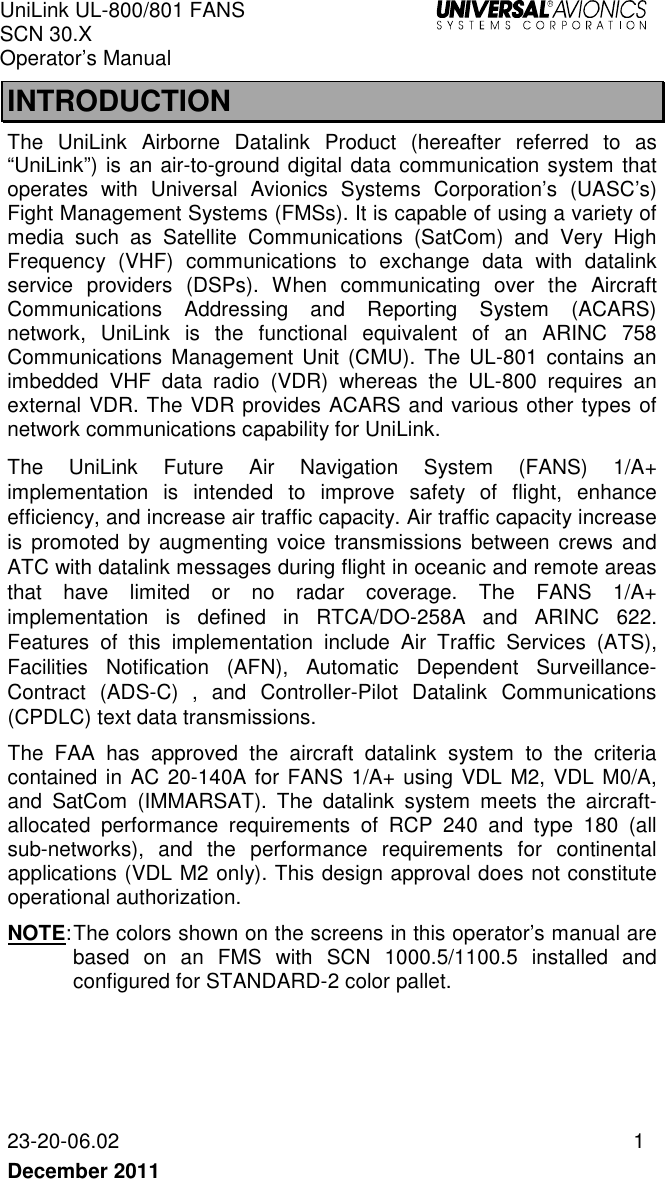 UniLink UL-800/801 FANS SCN 30.X Operator’s Manual   23-20-06.02  1 December 2011   INTRODUCTION The  UniLink  Airborne  Datalink  Product  (hereafter  referred  to  as “UniLink”) is an air-to-ground digital data communication system that operates  with  Universal  Avionics  Systems  Corporation’s  (UASC’s) Fight Management Systems (FMSs). It is capable of using a variety of media  such  as  Satellite  Communications  (SatCom)  and  Very  High Frequency  (VHF)  communications  to  exchange  data  with  datalink service  providers  (DSPs).  When  communicating  over  the  Aircraft Communications  Addressing  and  Reporting  System  (ACARS) network,  UniLink  is  the  functional  equivalent  of  an  ARINC  758 Communications  Management  Unit  (CMU).  The  UL-801  contains  an imbedded  VHF  data  radio  (VDR)  whereas  the  UL-800  requires  an external VDR. The VDR provides ACARS and various other types of network communications capability for UniLink. The  UniLink  Future  Air  Navigation  System  (FANS)  1/A+ implementation  is  intended  to  improve  safety  of  flight,  enhance efficiency, and increase air traffic capacity. Air traffic capacity increase is  promoted  by  augmenting voice  transmissions  between  crews  and ATC with datalink messages during flight in oceanic and remote areas that  have  limited  or  no  radar  coverage.  The  FANS  1/A+ implementation  is  defined  in  RTCA/DO-258A  and  ARINC  622. Features  of  this  implementation  include  Air  Traffic  Services  (ATS), Facilities  Notification  (AFN),  Automatic  Dependent  Surveillance-Contract  (ADS-C) ,  and  Controller-Pilot  Datalink  Communications (CPDLC) text data transmissions.  The  FAA  has  approved  the  aircraft  datalink  system  to  the  criteria contained in AC  20-140A for FANS 1/A+ using VDL M2, VDL M0/A, and  SatCom  (IMMARSAT).  The  datalink  system  meets  the  aircraft-allocated  performance  requirements  of  RCP  240  and  type  180  (all sub-networks),  and  the  performance  requirements  for  continental applications (VDL M2 only). This design approval does not constitute operational authorization.  NOTE: The colors shown on the screens in this operator’s manual are based  on  an  FMS  with  SCN  1000.5/1100.5  installed  and configured for STANDARD-2 color pallet.  