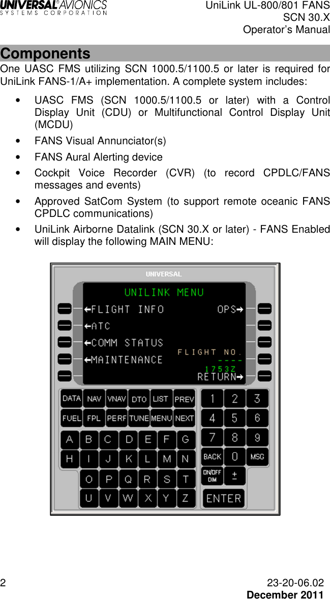  UniLink UL-800/801 FANS SCN 30.X Operator’s Manual  2  23-20-06.02  December 2011 Components One UASC  FMS utilizing  SCN  1000.5/1100.5 or later  is required for UniLink FANS-1/A+ implementation. A complete system includes: •  UASC  FMS  (SCN  1000.5/1100.5  or  later)  with  a  Control Display  Unit  (CDU)  or  Multifunctional  Control  Display  Unit (MCDU) •  FANS Visual Annunciator(s) •  FANS Aural Alerting device •  Cockpit  Voice  Recorder  (CVR)  (to  record  CPDLC/FANS messages and events) •  Approved  SatCom  System  (to  support remote oceanic FANS CPDLC communications) •  UniLink Airborne Datalink (SCN 30.X or later) - FANS Enabled will display the following MAIN MENU:     