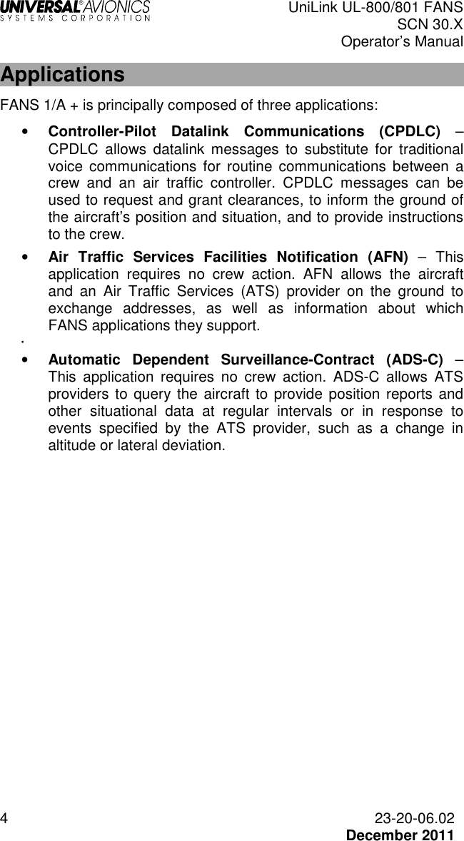  UniLink UL-800/801 FANS SCN 30.X Operator’s Manual  4  23-20-06.02  December 2011 Applications FANS 1/A + is principally composed of three applications: • Controller-Pilot  Datalink  Communications  (CPDLC)  – CPDLC  allows  datalink  messages  to  substitute  for  traditional voice  communications  for  routine  communications  between  a crew  and  an  air  traffic  controller.  CPDLC  messages  can  be used to request and grant clearances, to inform the ground of the aircraft’s position and situation, and to provide instructions to the crew. • Air  Traffic  Services  Facilities  Notification  (AFN)  –  This application  requires  no  crew  action.  AFN  allows  the  aircraft and  an  Air  Traffic  Services  (ATS)  provider  on  the  ground  to exchange  addresses,  as  well  as  information  about  which FANS applications they support. •   • Automatic  Dependent  Surveillance-Contract  (ADS-C)  – This  application  requires  no  crew  action.  ADS-C  allows  ATS providers to query the aircraft to provide position reports and other  situational  data  at  regular  intervals  or  in  response  to events  specified  by  the  ATS  provider,  such  as  a  change  in altitude or lateral deviation.   