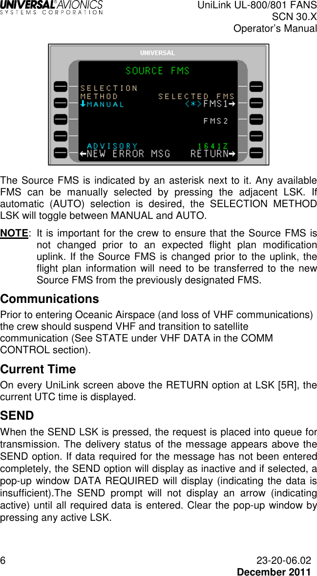  UniLink UL-800/801 FANS SCN 30.X Operator’s Manual  6  23-20-06.02  December 2011   The Source FMS is indicated by an asterisk next to it. Any available FMS  can  be  manually  selected  by  pressing  the  adjacent  LSK.  If automatic  (AUTO)  selection  is  desired,  the  SELECTION  METHOD LSK will toggle between MANUAL and AUTO.  NOTE:  It is important for the crew to ensure that the Source FMS is not  changed  prior  to  an  expected  flight  plan  modification uplink. If the Source FMS is changed prior to the uplink, the flight plan  information will  need  to be transferred  to  the  new Source FMS from the previously designated FMS.  Communications Prior to entering Oceanic Airspace (and loss of VHF communications) the crew should suspend VHF and transition to satellite communication (See STATE under VHF DATA in the COMM CONTROL section).  Current Time On every UniLink screen above the RETURN option at LSK [5R], the current UTC time is displayed. SEND  When the SEND LSK is pressed, the request is placed into queue for transmission. The delivery status of the message appears above the SEND option. If data required for the message has not been entered completely, the SEND option will display as inactive and if selected, a pop-up  window DATA REQUIRED  will display (indicating the data is insufficient).The  SEND  prompt  will  not  display  an  arrow  (indicating active) until all required data is entered. Clear the pop-up window by pressing any active LSK.  
