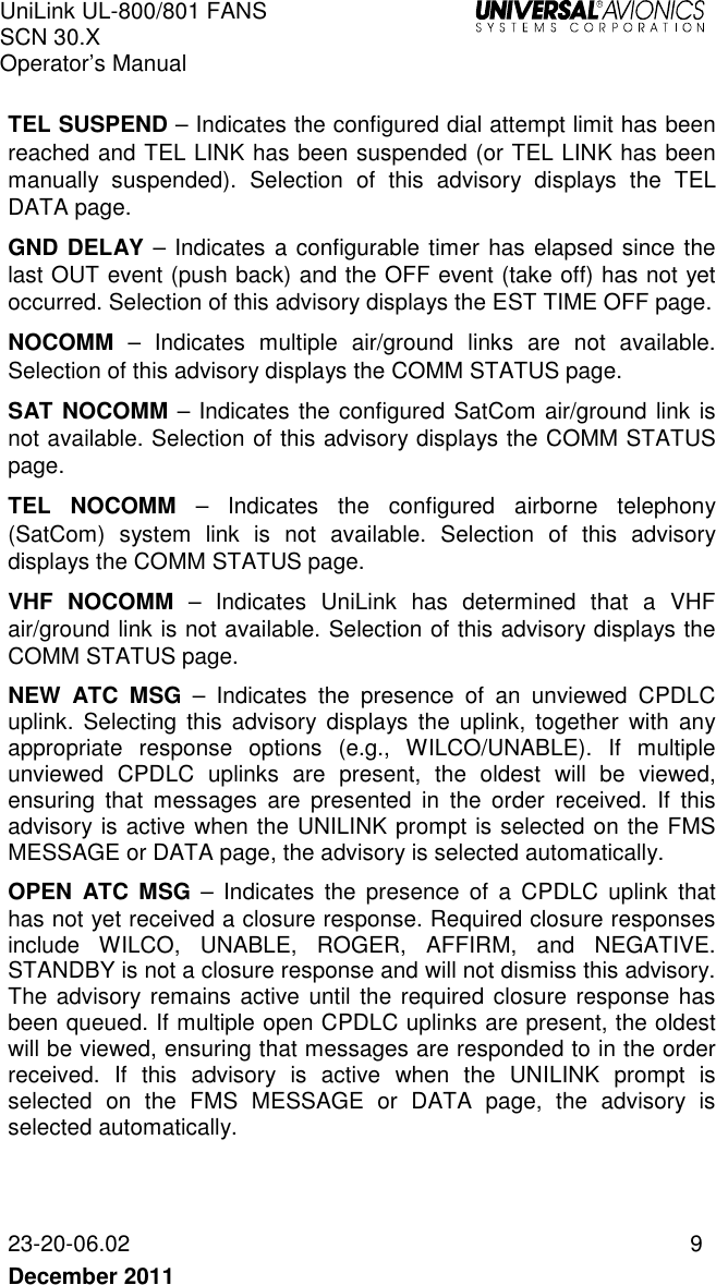 UniLink UL-800/801 FANS SCN 30.X Operator’s Manual   23-20-06.02  9 December 2011    TEL SUSPEND – Indicates the configured dial attempt limit has been reached and TEL LINK has been suspended (or TEL LINK has been manually  suspended).  Selection  of  this  advisory  displays  the  TEL DATA page. GND DELAY – Indicates a configurable timer has elapsed since the last OUT event (push back) and the OFF event (take off) has not yet occurred. Selection of this advisory displays the EST TIME OFF page. NOCOMM  –  Indicates  multiple  air/ground  links  are  not  available. Selection of this advisory displays the COMM STATUS page. SAT NOCOMM – Indicates the configured SatCom air/ground  link is not available. Selection of this advisory displays the COMM STATUS page. TEL  NOCOMM  –  Indicates  the  configured  airborne  telephony (SatCom)  system  link  is  not  available.  Selection  of  this  advisory displays the COMM STATUS page. VHF  NOCOMM  –  Indicates  UniLink  has  determined  that  a  VHF air/ground link is not available. Selection of this advisory displays the COMM STATUS page. NEW  ATC  MSG  –  Indicates  the  presence  of  an  unviewed  CPDLC uplink.  Selecting  this  advisory  displays  the  uplink,  together  with  any appropriate  response  options  (e.g.,  WILCO/UNABLE).  If  multiple unviewed  CPDLC  uplinks  are  present,  the  oldest  will  be  viewed, ensuring  that  messages  are  presented  in  the  order  received.  If  this advisory is active when the UNILINK prompt is selected on the FMS MESSAGE or DATA page, the advisory is selected automatically. OPEN  ATC  MSG  –  Indicates  the  presence  of  a  CPDLC  uplink  that has not yet received a closure response. Required closure responses include  WILCO,  UNABLE,  ROGER,  AFFIRM,  and  NEGATIVE. STANDBY is not a closure response and will not dismiss this advisory. The advisory remains active  until the required closure response has been queued. If multiple open CPDLC uplinks are present, the oldest will be viewed, ensuring that messages are responded to in the order received.  If  this  advisory  is  active  when  the  UNILINK  prompt  is selected  on  the  FMS  MESSAGE  or  DATA  page,  the  advisory  is selected automatically.   