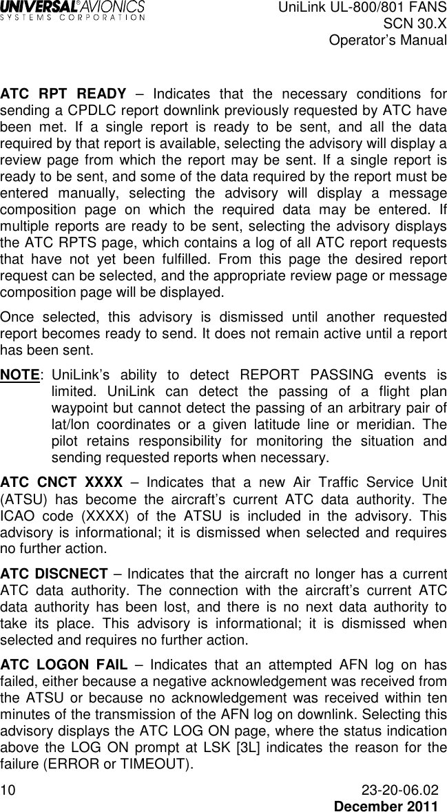  UniLink UL-800/801 FANS SCN 30.X Operator’s Manual  10  23-20-06.02  December 2011  ATC  RPT  READY  –  Indicates  that  the  necessary  conditions  for sending a CPDLC report downlink previously requested by ATC have been  met.  If  a  single  report  is  ready  to  be  sent,  and  all  the  data required by that report is available, selecting the advisory will display a review page from which the report may be sent. If a single report is ready to be sent, and some of the data required by the report must be entered  manually,  selecting  the  advisory  will  display  a  message composition  page  on  which  the  required  data  may  be  entered.  If multiple reports are ready to be sent, selecting the advisory displays the ATC RPTS page, which contains a log of all ATC report requests that  have  not  yet  been  fulfilled.  From  this  page  the  desired  report request can be selected, and the appropriate review page or message composition page will be displayed. Once  selected,  this  advisory  is  dismissed  until  another  requested report becomes ready to send. It does not remain active until a report has been sent. NOTE:  UniLink’s  ability  to  detect  REPORT  PASSING  events  is limited.  UniLink  can  detect  the  passing  of  a  flight  plan waypoint but cannot detect the passing of an arbitrary pair of lat/lon  coordinates  or  a  given  latitude  line  or  meridian.  The pilot  retains  responsibility  for  monitoring  the  situation  and sending requested reports when necessary. ATC  CNCT  XXXX  –  Indicates  that  a  new  Air  Traffic  Service  Unit (ATSU)  has  become  the  aircraft’s  current  ATC  data  authority.  The ICAO  code  (XXXX)  of  the  ATSU  is  included  in  the  advisory.  This advisory is informational; it is dismissed  when selected  and  requires no further action. ATC DISCNECT – Indicates that the aircraft no longer has a current ATC  data  authority.  The  connection  with  the  aircraft’s  current  ATC data  authority  has  been  lost,  and  there  is  no  next  data  authority  to take  its  place.  This  advisory  is  informational;  it  is  dismissed  when selected and requires no further action. ATC  LOGON  FAIL  –  Indicates  that  an  attempted  AFN  log  on  has failed, either because a negative acknowledgement was received from the ATSU  or  because  no  acknowledgement  was  received within ten minutes of the transmission of the AFN log on downlink. Selecting this advisory displays the ATC LOG ON page, where the status indication above the  LOG ON  prompt at  LSK  [3L]  indicates  the reason  for  the failure (ERROR or TIMEOUT). 