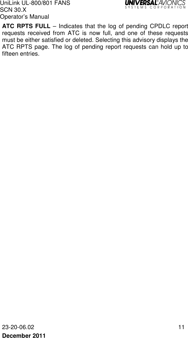 UniLink UL-800/801 FANS SCN 30.X Operator’s Manual   23-20-06.02  11 December 2011   ATC RPTS FULL – Indicates that the log of  pending CPDLC report requests  received  from  ATC  is  now  full,  and  one  of  these  requests must be either satisfied or deleted. Selecting this advisory displays the ATC RPTS page. The log of pending report requests can hold up to fifteen entries. 
