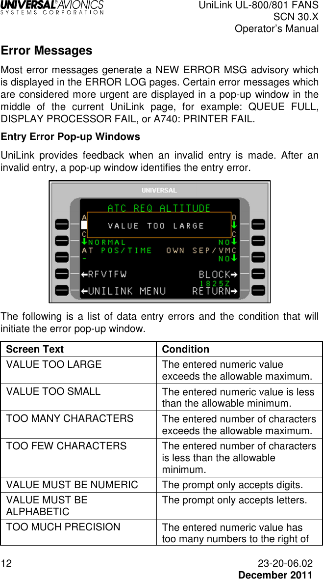  UniLink UL-800/801 FANS SCN 30.X Operator’s Manual  12  23-20-06.02  December 2011 Error Messages Most error messages generate a NEW ERROR MSG advisory which is displayed in the ERROR LOG pages. Certain error messages which are considered more urgent are displayed in a pop-up window in the middle  of  the  current  UniLink  page,  for  example:  QUEUE  FULL, DISPLAY PROCESSOR FAIL, or A740: PRINTER FAIL. Entry Error Pop-up Windows UniLink  provides  feedback  when  an  invalid  entry  is  made.  After  an invalid entry, a pop-up window identifies the entry error.   The following  is a  list of data entry errors and the condition that  will initiate the error pop-up window. Screen Text  Condition VALUE TOO LARGE  The entered numeric value exceeds the allowable maximum. VALUE TOO SMALL  The entered numeric value is less than the allowable minimum. TOO MANY CHARACTERS  The entered number of characters exceeds the allowable maximum. TOO FEW CHARACTERS  The entered number of characters is less than the allowable minimum. VALUE MUST BE NUMERIC  The prompt only accepts digits. VALUE MUST BE ALPHABETIC  The prompt only accepts letters. TOO MUCH PRECISION  The entered numeric value has too many numbers to the right of 