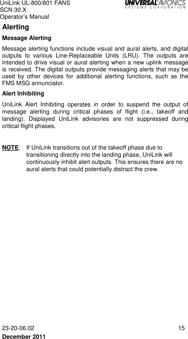 UniLink UL-800/801 FANS SCN 30.X Operator’s Manual   23-20-06.02  15 December 2011   Alerting Message Alerting Message alerting functions include visual and aural alerts, and digital outputs  to  various  Line-Replaceable  Units  (LRU).  The  outputs  are intended to drive visual or aural alerting when a new uplink message is received. The digital outputs provide messaging alerts that may be used  by  other  devices  for  additional  alerting  functions,  such  as  the FMS MSG annunciator.  Alert Inhibiting UniLink  Alert  Inhibiting  operates  in  order  to  suspend  the  output  of message  alerting  during  critical  phases  of  flight  (i.e.,  takeoff  and landing).  Displayed  UniLink  advisories  are  not  suppressed  during critical flight phases.  NOTE:  If UniLink transitions out of the takeoff phase due to transitioning directly into the landing phase, UniLink will continuously inhibit alert outputs. This ensures there are no aural alerts that could potentially distract the crew.   