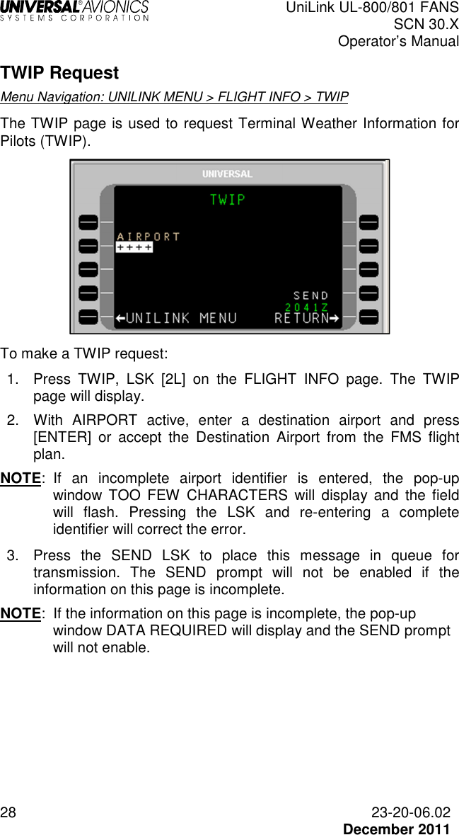  UniLink UL-800/801 FANS SCN 30.X Operator’s Manual  28  23-20-06.02  December 2011 TWIP Request Menu Navigation: UNILINK MENU &gt; FLIGHT INFO &gt; TWIP The TWIP page is used to request Terminal Weather Information for Pilots (TWIP).  To make a TWIP request: 1.  Press  TWIP,  LSK  [2L]  on  the  FLIGHT  INFO  page.  The  TWIP page will display. 2.  With  AIRPORT  active,  enter  a  destination  airport  and  press [ENTER]  or  accept  the  Destination  Airport  from  the  FMS  flight plan. NOTE:  If  an  incomplete  airport  identifier  is  entered,  the  pop-up window  TOO  FEW  CHARACTERS  will  display  and  the  field will  flash.  Pressing  the  LSK  and  re-entering  a  complete identifier will correct the error.  3.  Press  the  SEND  LSK  to  place  this  message  in  queue  for transmission.  The  SEND  prompt  will  not  be  enabled  if  the information on this page is incomplete. NOTE:  If the information on this page is incomplete, the pop-up window DATA REQUIRED will display and the SEND prompt will not enable.    