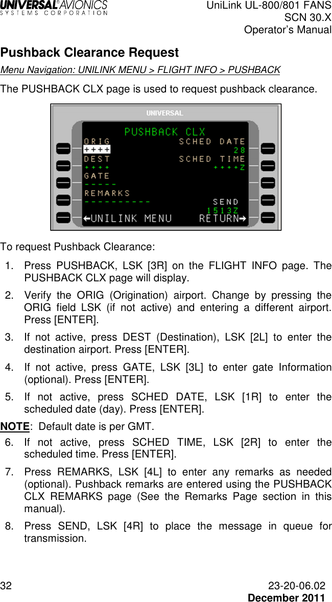  UniLink UL-800/801 FANS SCN 30.X Operator’s Manual  32  23-20-06.02  December 2011 Pushback Clearance Request Menu Navigation: UNILINK MENU &gt; FLIGHT INFO &gt; PUSHBACK The PUSHBACK CLX page is used to request pushback clearance.    To request Pushback Clearance: 1.  Press  PUSHBACK,  LSK  [3R]  on  the  FLIGHT  INFO  page.  The PUSHBACK CLX page will display. 2.  Verify  the  ORIG  (Origination)  airport.  Change  by  pressing  the ORIG  field  LSK  (if  not  active)  and  entering  a  different  airport. Press [ENTER]. 3.  If  not  active,  press  DEST  (Destination),  LSK  [2L]  to  enter  the destination airport. Press [ENTER]. 4.  If  not  active,  press  GATE,  LSK  [3L]  to  enter  gate  Information (optional). Press [ENTER]. 5.  If  not  active,  press  SCHED  DATE,  LSK  [1R]  to  enter  the scheduled date (day). Press [ENTER]. NOTE:  Default date is per GMT. 6.  If  not  active,  press  SCHED  TIME,  LSK  [2R]  to  enter  the scheduled time. Press [ENTER]. 7.  Press  REMARKS,  LSK  [4L]  to  enter  any  remarks  as  needed (optional). Pushback remarks are entered using the PUSHBACK CLX  REMARKS  page  (See  the  Remarks  Page  section  in  this manual). 8.  Press  SEND,  LSK  [4R]  to  place  the  message  in  queue  for transmission.  