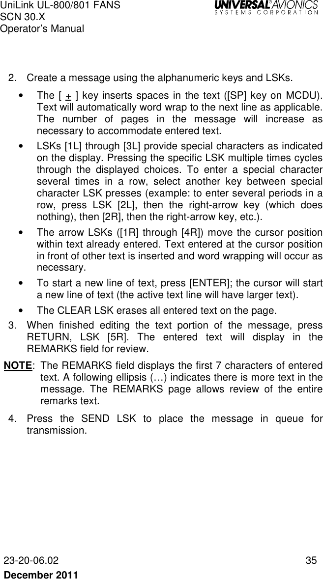 UniLink UL-800/801 FANS SCN 30.X Operator’s Manual   23-20-06.02  35 December 2011     2.  Create a message using the alphanumeric keys and LSKs. •  The [ + ] key inserts spaces in the text ([SP] key on MCDU). Text will automatically word wrap to the next line as applicable. The  number  of  pages  in  the  message  will  increase  as necessary to accommodate entered text. •  LSKs [1L] through [3L] provide special characters as indicated on the display. Pressing the specific LSK multiple times cycles through  the  displayed  choices.  To  enter  a  special  character several  times  in  a  row,  select  another  key  between  special character LSK presses (example: to enter several periods in a row,  press  LSK  [2L],  then  the  right-arrow  key  (which  does nothing), then [2R], then the right-arrow key, etc.).  •  The arrow LSKs ([1R] through [4R]) move the cursor position within text already entered. Text entered at the cursor position in front of other text is inserted and word wrapping will occur as necessary. •  To start a new line of text, press [ENTER]; the cursor will start a new line of text (the active text line will have larger text). •  The CLEAR LSK erases all entered text on the page.  3.  When  finished  editing  the  text  portion  of  the  message,  press RETURN,  LSK  [5R].  The  entered  text  will  display  in  the REMARKS field for review.  NOTE:  The REMARKS field displays the first 7 characters of entered text. A following ellipsis (…) indicates there is more text in the message.  The  REMARKS  page  allows  review  of  the  entire remarks text. 4.  Press  the  SEND  LSK  to  place  the  message  in  queue  for transmission.     
