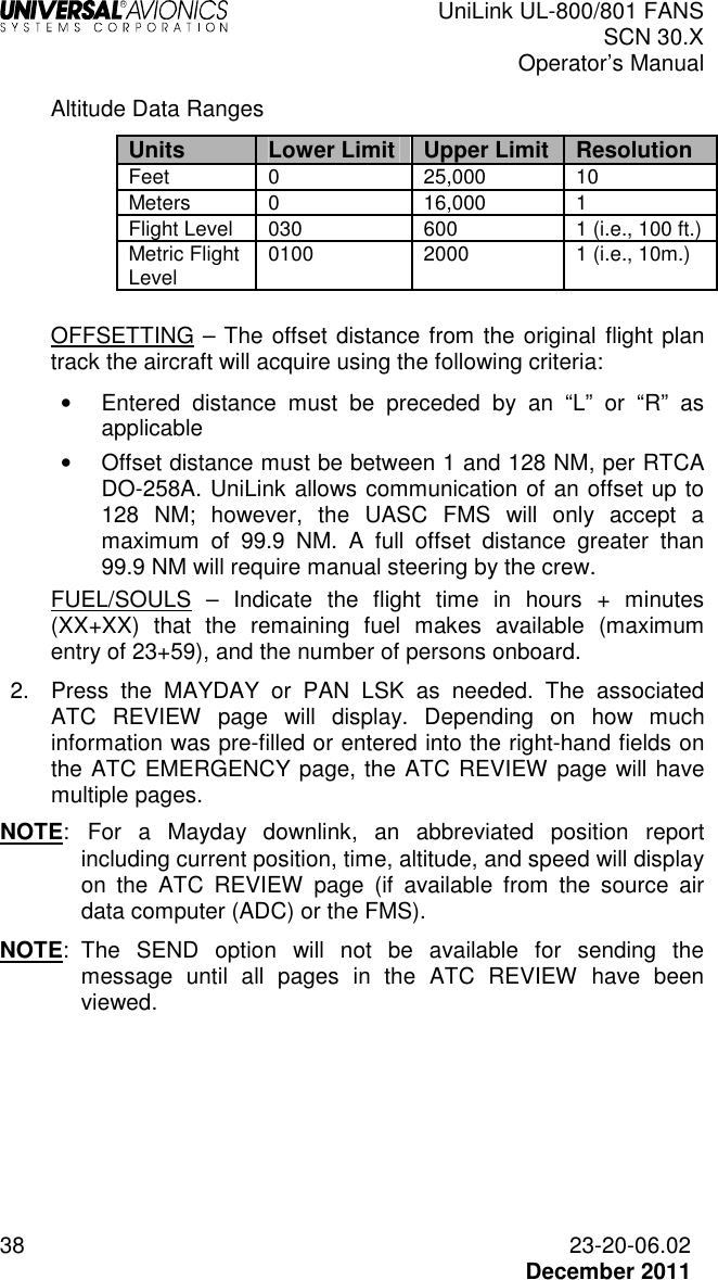  UniLink UL-800/801 FANS SCN 30.X Operator’s Manual  38  23-20-06.02  December 2011 Altitude Data Ranges Units Lower Limit Upper Limit Resolution Feet  0  25,000  10 Meters  0  16,000  1 Flight Level  030  600  1 (i.e., 100 ft.) Metric Flight Level  0100  2000  1 (i.e., 10m.)  OFFSETTING – The offset distance from the original flight plan track the aircraft will acquire using the following criteria: •  Entered  distance  must  be  preceded  by  an  “L”  or  “R”  as applicable •  Offset distance must be between 1 and 128 NM, per RTCA DO-258A. UniLink allows communication of an offset up to 128  NM;  however,  the  UASC  FMS  will  only  accept  a maximum  of  99.9  NM.  A  full  offset  distance  greater  than 99.9 NM will require manual steering by the crew. FUEL/SOULS  –  Indicate  the  flight  time  in  hours  +  minutes (XX+XX)  that  the  remaining  fuel  makes  available  (maximum entry of 23+59), and the number of persons onboard. 2.  Press  the  MAYDAY  or  PAN  LSK  as  needed.  The  associated ATC  REVIEW  page  will  display.  Depending  on  how  much information was pre-filled or entered into the right-hand fields on the ATC EMERGENCY page, the ATC REVIEW page will have multiple pages.  NOTE:   For  a  Mayday  downlink,  an  abbreviated  position  report including current position, time, altitude, and speed will display on  the  ATC  REVIEW  page  (if  available  from  the  source  air data computer (ADC) or the FMS).  NOTE:  The  SEND  option  will  not  be  available  for  sending  the message  until  all  pages  in  the  ATC  REVIEW  have  been viewed.  