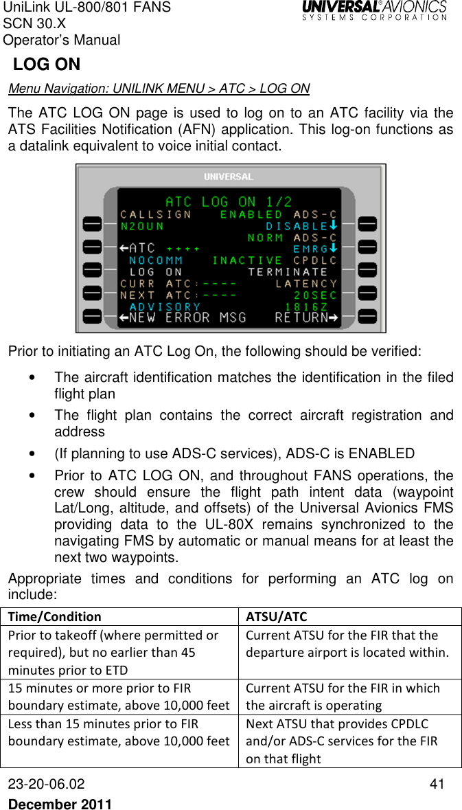 UniLink UL-800/801 FANS SCN 30.X Operator’s Manual   23-20-06.02  41 December 2011    LOG ON Menu Navigation: UNILINK MENU &gt; ATC &gt; LOG ON The ATC LOG ON page is used to log on to an ATC facility via the ATS Facilities Notification (AFN) application. This log-on functions as a datalink equivalent to voice initial contact.   Prior to initiating an ATC Log On, the following should be verified: •  The aircraft identification matches the identification in the filed flight plan •  The  flight  plan  contains  the  correct  aircraft  registration  and address •  (If planning to use ADS-C services), ADS-C is ENABLED  •  Prior to  ATC LOG ON, and throughout FANS operations, the crew  should  ensure  the  flight  path  intent  data  (waypoint Lat/Long, altitude, and offsets) of the Universal Avionics FMS providing  data  to  the  UL-80X  remains  synchronized  to  the navigating FMS by automatic or manual means for at least the next two waypoints. Appropriate  times  and  conditions  for  performing  an  ATC  log  on include: Time/Condition  ATSU/ATC Prior to takeoff (where permitted or required), but no earlier than 45 minutes prior to ETD Current ATSU for the FIR that the departure airport is located within. 15 minutes or more prior to FIR boundary estimate, above 10,000 feet Current ATSU for the FIR in which the aircraft is operating Less than 15 minutes prior to FIR boundary estimate, above 10,000 feet Next ATSU that provides CPDLC and/or ADS-C services for the FIR on that flight 