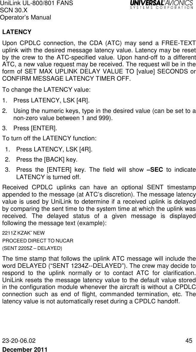 UniLink UL-800/801 FANS SCN 30.X Operator’s Manual   23-20-06.02  45 December 2011    LATENCY Upon  CPDLC  connection,  the  CDA  (ATC)  may  send  a  FREE-TEXT uplink with the desired message latency value. Latency may be reset by the crew to the ATC-specified value. Upon hand-off to a different ATC, a new value request may be received. The request will be in the form of SET MAX UPLINK DELAY VALUE TO [value] SECONDS or CONFIRM MESSAGE LATENCY TIMER OFF. To change the LATENCY value: 1.  Press LATENCY, LSK [4R].  2.  Using the numeric keys, type in the desired value (can be set to a non-zero value between 1 and 999). 3.  Press [ENTER]. To turn off the LATENCY function: 1.  Press LATENCY, LSK [4R]. 2.  Press the [BACK] key. 3.  Press  the  [ENTER]  key.  The  field  will  show  –SEC  to  indicate LATENCY is turned off.  Received  CPDLC  uplinks  can  have  an  optional  SENT  timestamp appended to the message (at ATC’s discretion). The message latency value is used by UniLink to determine if a received uplink is delayed by comparing the sent time to the system time at which the uplink was received.  The  delayed  status  of  a  given  message  is  displayed following the message text (example): 2211Z KZAK¨ NEW PROCEED DIRECT TO NUCAR (SENT 2205Z – DELAYED) The time stamp that follows the uplink ATC message will include the word DELAYED (“SENT 1234Z--DELAYED”). The crew may decide to respond  to  the  uplink  normally  or  to  contact  ATC  for  clarification. UniLink resets the message latency value to the default value stored in the configuration module whenever the aircraft is without a CPDLC connection  such  as  end  of  flight,  commanded  termination,  etc.  The latency value is not automatically reset during a CPDLC handoff.   
