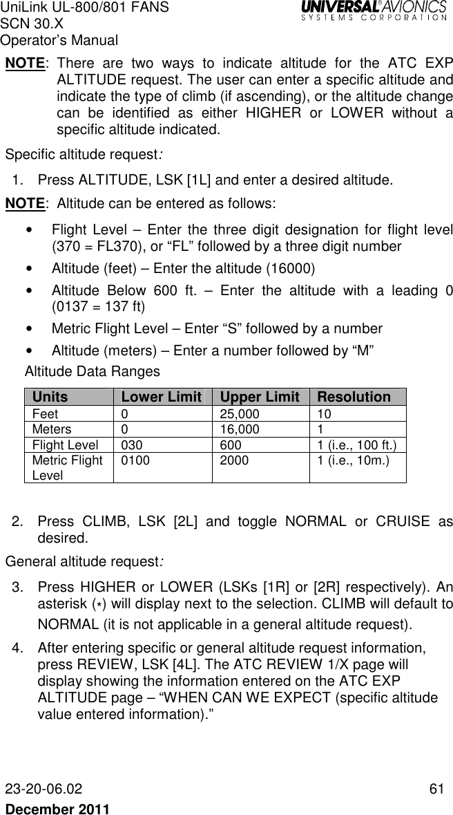 UniLink UL-800/801 FANS SCN 30.X Operator’s Manual   23-20-06.02  61 December 2011   NOTE:  There  are  two  ways  to  indicate  altitude  for  the  ATC  EXP ALTITUDE request. The user can enter a specific altitude and indicate the type of climb (if ascending), or the altitude change can  be  identified  as  either  HIGHER  or  LOWER  without  a specific altitude indicated.  Specific altitude request: 1.  Press ALTITUDE, LSK [1L] and enter a desired altitude. NOTE:  Altitude can be entered as follows: •  Flight Level  –  Enter  the three digit  designation  for  flight level (370 = FL370), or “FL” followed by a three digit number •  Altitude (feet) – Enter the altitude (16000) •  Altitude  Below  600  ft.  –  Enter  the  altitude  with  a  leading  0 (0137 = 137 ft) •  Metric Flight Level – Enter “S” followed by a number •  Altitude (meters) – Enter a number followed by “M” Altitude Data Ranges Units Lower Limit Upper Limit Resolution Feet  0  25,000  10 Meters  0  16,000  1 Flight Level  030  600  1 (i.e., 100 ft.) Metric Flight Level  0100  2000  1 (i.e., 10m.)  2.  Press  CLIMB,  LSK  [2L]  and  toggle  NORMAL  or  CRUISE  as desired. General altitude request: 3.  Press HIGHER or LOWER (LSKs [1R] or [2R] respectively). An asterisk (*) will display next to the selection. CLIMB will default to NORMAL (it is not applicable in a general altitude request).  4.  After entering specific or general altitude request information, press REVIEW, LSK [4L]. The ATC REVIEW 1/X page will display showing the information entered on the ATC EXP ALTITUDE page – “WHEN CAN WE EXPECT (specific altitude value entered information).”  