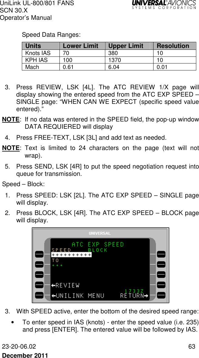 UniLink UL-800/801 FANS SCN 30.X Operator’s Manual   23-20-06.02  63 December 2011    Speed Data Ranges:  Units Lower Limit Upper Limit Resolution Knots IAS  70  380  10 KPH IAS  100  1370  10 Mach  0.61  6.04  0.01  3.  Press  REVIEW,  LSK  [4L].  The  ATC  REVIEW  1/X  page  will display showing the entered speed from the ATC EXP SPEED – SINGLE page: “WHEN CAN WE EXPECT (specific speed value entered).” NOTE:  If no data was entered in the SPEED field, the pop-up window DATA REQUIERED will display 4.  Press FREE-TEXT, LSK [3L] and add text as needed. NOTE:  Text  is  limited  to  24  characters  on  the  page  (text  will  not wrap).  5.  Press SEND, LSK [4R] to put the speed negotiation request into queue for transmission. Speed – Block: 1.  Press SPEED: LSK [2L]. The ATC EXP SPEED – SINGLE page will display. 2.  Press BLOCK, LSK [4R]. The ATC EXP SPEED – BLOCK page will display.   3.  With SPEED active, enter the bottom of the desired speed range: •  To enter speed in IAS (knots) - enter the speed value (i.e. 235) and press [ENTER]. The entered value will be followed by IAS.  