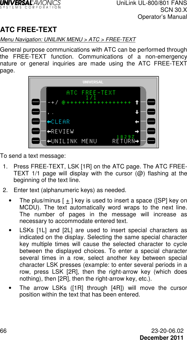  UniLink UL-800/801 FANS SCN 30.X Operator’s Manual  66  23-20-06.02  December 2011 ATC FREE-TEXT Menu Navigation: UNILINK MENU &gt; ATC &gt; FREE-TEXT General purpose communications with ATC can be performed through the  FREE-TEXT  function.  Communications  of  a  non-emergency nature  or  general  inquiries  are  made  using  the  ATC  FREE-TEXT page.   To send a text message: 1.  Press FREE-TEXT, LSK [1R] on the ATC page. The ATC FREE-TEXT  1/1  page  will  display  with  the  cursor  (@)  flashing  at  the beginning of the text line. 2.  Enter text (alphanumeric keys) as needed.  •  The plus/minus [ + ] key is used to insert a space ([SP] key on MCDU).  The  text  automatically  word  wraps  to  the  next  line. The  number  of  pages  in  the  message  will  increase  as necessary to accommodate entered text.  •  LSKs  [1L]  and  [2L]  are  used  to  insert  special  characters  as indicated on the display. Selecting the same special character key  multiple  times  will  cause  the  selected  character  to  cycle between  the  displayed  choices.  To  enter  a  special  character several  times  in  a  row,  select  another  key  between  special character LSK presses (example: to enter several periods in a row,  press  LSK  [2R],  then  the  right-arrow  key  (which  does nothing), then [2R], then the right-arrow key, etc.). •  The  arrow  LSKs  ([1R]  through  [4R])  will  move  the  cursor position within the text that has been entered.    